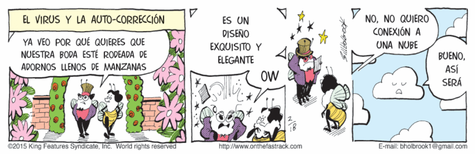Comics OCR: NONO QUIERO CONEXIÓN A EL VIRUS Y LA AUTO-CORRECCIÓN ES UN DISEÑO YA VEO POR QUÉ QUIERES QUE NUESTRA BODA ESTÉ RODEADA DE ADORNOS LLENOS DE MANZANAS EXQUISITO Y UNA NUF? BUENOASÍ SERÁ ELEGANTE OW ©2015 King Features SyndicateInc. World rights reserved http://www.onthefastrack.com E-mail: bholbrook1@gmail.com NONO QUIERO CONEXIÓN A EL VIRUS Y LA AUTO-CORRECCIÓN ES UN DISEÑO YA VEO POR QUÉ QUIERES QUE NUESTRA BODA ESTÉ RODEADA DE ADORNOS LLENOS DE MANZANAS EXQUISITO Y UNA NUF? BUENOASÍ SERÁ ELEGANTE OW ©2015 King Features SyndicateInc. World rights reserved http://www.onthefastrack.com E-mail: bholbrook1@gmail.com