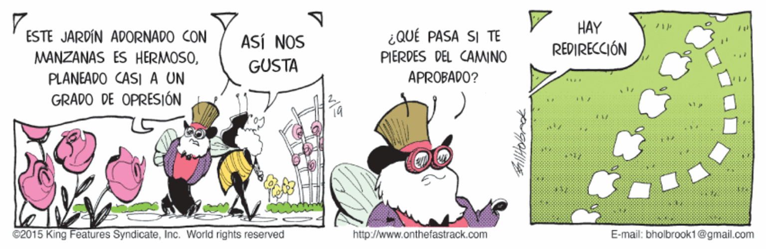 Comics OCR: HAY ¿QUÉ PASA SI TE ESTE JARDÍN ADORNADO CON MANZANAS ÉS HERMOSOASÍ NOS REDIRECCIÓN PIERDES DEL CAMINO APROBADO? GUSTA PLANEADO CASI A UN GRADO DE OPRESIÓN ©2015 King Features SyndicateInc. World rights reserved http://www.onthefastrack.com E-mail: bholbrook1@gmail.com HAY ¿QUÉ PASA SI TE ESTE JARDÍN ADORNADO CON MANZANAS ÉS HERMOSOASÍ NOS REDIRECCIÓN PIERDES DEL CAMINO APROBADO? GUSTA PLANEADO CASI A UN GRADO DE OPRESIÓN ©2015 King Features SyndicateInc. World rights reserved http://www.onthefastrack.com E-mail: bholbrook1@gmail.com