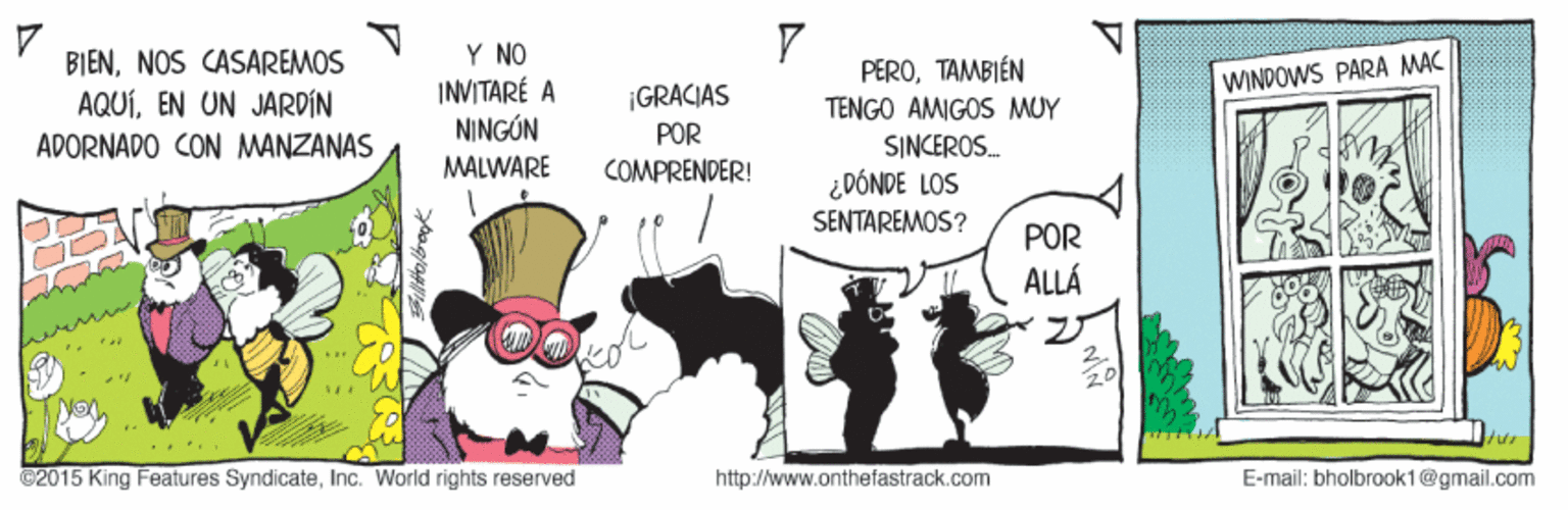 Humour OCR: Y NO INVITARÉ A NINGÚN BIENNOS CASAREMOS PEROTAMBIÉN WINDOWS PARA MAC ¡GRACIAS POR COMPRENDER! AQUÍEN UN JARPÍN TENGO AMIGOS MUY ADORNADO CON MANZANAS SINCEROS. MALWARE ¿DÓNDE LOS SENTAREMOS? POR ALLÁ ©2015 King Features SyndicateInc. World rights reserved http://www.onthefastrack.com E-mail: bholbrook1@gmail.com Y NO INVITARÉ A NINGÚN BIENNOS CASAREMOS PEROTAMBIÉN WINDOWS PARA MAC ¡GRACIAS POR COMPRENDER! AQUÍEN UN JARPÍN TENGO AMIGOS MUY ADORNADO CON MANZANAS SINCEROS. MALWARE ¿DÓNDE LOS SENTAREMOS? POR ALLÁ ©2015 King Features SyndicateInc. World rights reserved http://www.onthefastrack.com E-mail: bholbrook1@gmail.com
