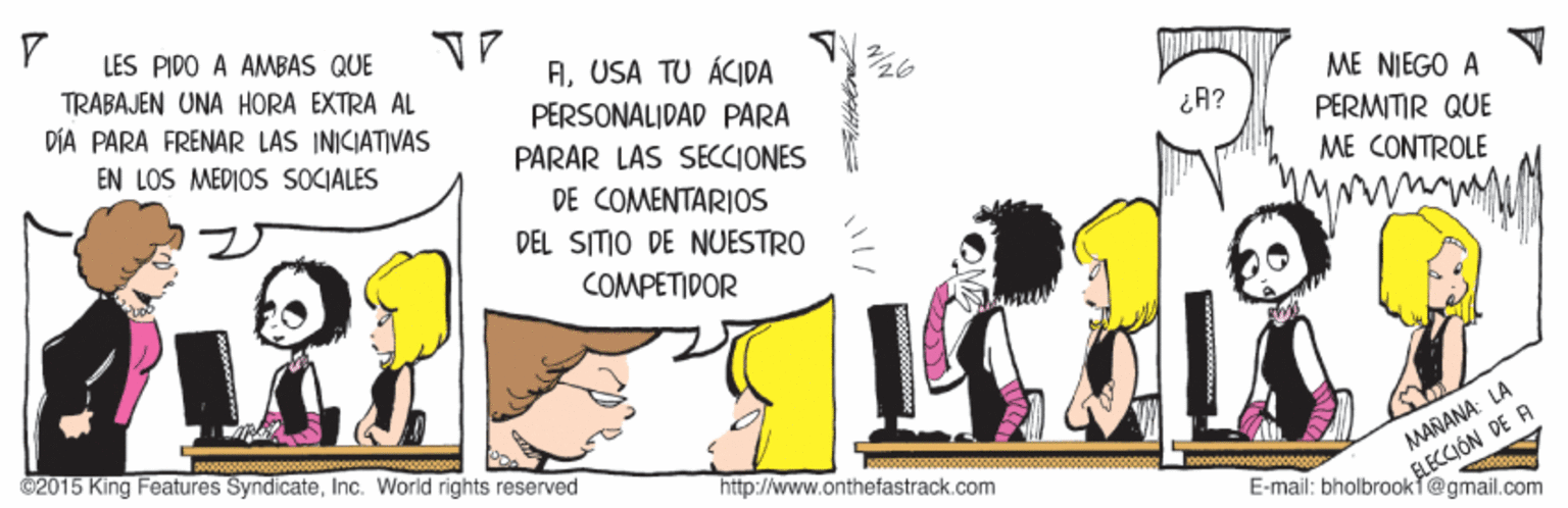 Illustration OCR: LES PIDO A AMBAS QUE TRABAJEN UNA HORA EXTRA AL DÍA PARA FRENAR LAS INICIATIVAS AUSA TU ÁCIDA PERSONALIDAD PARA ME NJEGO A PERMITIR QUE ¿A? EN LOS MEDIOS SOCIALES PARAR LAS SECCIONES ME CONTROLE DE COMENTARIOS DEL SITIO DE NUESTRO COMPETIDOR @2015 King Features SyndicateInc. World rights reserved RECCIÓN DE A E-mail: bholbrookt@gmail.com http://www.onthefastrack.com AMARANA: LA LES PIDO A AMBAS QUE TRABAJEN UNA HORA EXTRA AL DÍA PARA FRENAR LAS INICIATIVAS AUSA TU ÁCIDA PERSONALIDAD PARA ME NJEGO A PERMITIR QUE ¿A? EN LOS MEDIOS SOCIALES PARAR LAS SECCIONES ME CONTROLE DE COMENTARIOS DEL SITIO DE NUESTRO COMPETIDOR @2015 King Features SyndicateInc. World rights reserved RECCIÓN DE A E-mail: bholbrookt@gmail.com http://www.onthefastrack.com AMARANA: LA