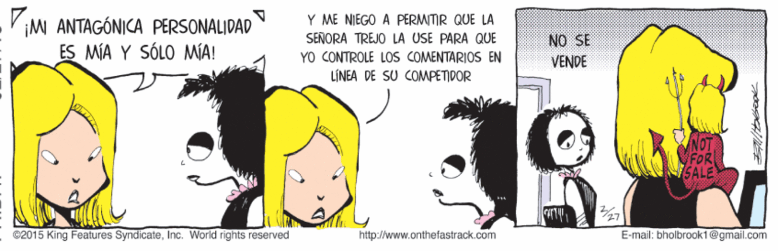 Dog OCR: ¡M ANTAGÓNICA PERSONALIDAD ES MÍA Y SÓLO MIA! Y ME NIEGO A PERMITIR QUE LA SEÑORA TREJO LA USE PARÀ QUE YO CONTROLE LOS COMENTARIOS EN LÍNEA DE SU COMPETIDOR NO SE VENDE NOT FOR SALE 27 ©2015 King Features SyndicateInc. World rights reserved http://www.onthefastrack.com E-mail: bholbrook1@gmail.com ¡M ANTAGÓNICA PERSONALIDAD ES MÍA Y SÓLO MIA! Y ME NIEGO A PERMITIR QUE LA SEÑORA TREJO LA USE PARÀ QUE YO CONTROLE LOS COMENTARIOS EN LÍNEA DE SU COMPETIDOR NO SE VENDE NOT FOR SALE 27 ©2015 King Features SyndicateInc. World rights reserved http://www.onthefastrack.com E-mail: bholbrook1@gmail.com