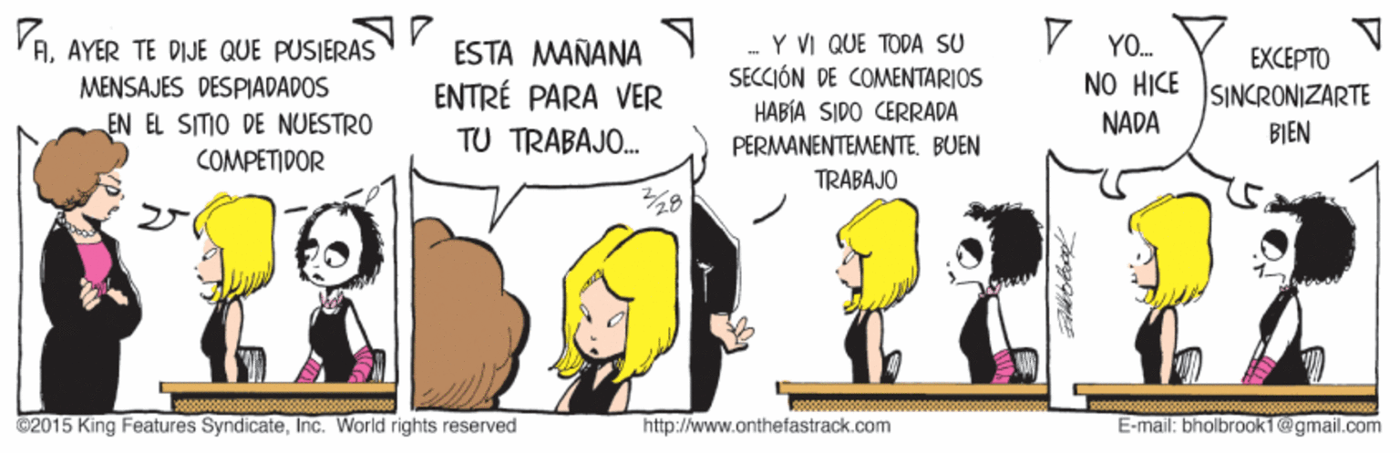 Interaction OCR: V YO. AAYER TE DIJE QUE PUSIERAS MENSAJES DESPIADADOS EN EL SITIO DE NUESTRO -Y VI QUE TODA SU SECCIÓN DE COMENTARIOS HABÍA SIDO CERRADA PERMANENTEMENTE. BUEN ESTA MAÑANA NO HICE NADA EXCEPTO SINCRONIZARTE BIEN ENTRÉ PARA VER TU TRABAJO. COMPETIDOR TRABAJO ©2015 King Features SyndicateInc. World rights reserved http://www.onthefastrack.com E-mail: bholbrook1@gmail.com V YO. AAYER TE DIJE QUE PUSIERAS MENSAJES DESPIADADOS EN EL SITIO DE NUESTRO -Y VI QUE TODA SU SECCIÓN DE COMENTARIOS HABÍA SIDO CERRADA PERMANENTEMENTE. BUEN ESTA MAÑANA NO HICE NADA EXCEPTO SINCRONIZARTE BIEN ENTRÉ PARA VER TU TRABAJO. COMPETIDOR TRABAJO ©2015 King Features SyndicateInc. World rights reserved http://www.onthefastrack.com E-mail: bholbrook1@gmail.com