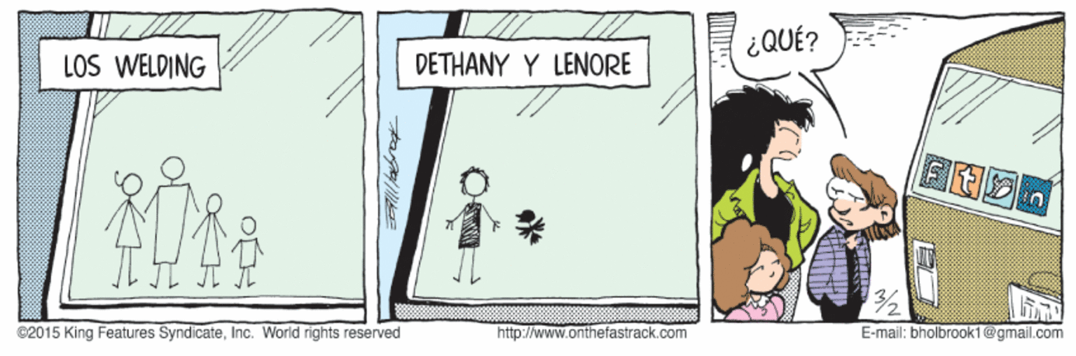 Sharing OCR: ¿QUÉ? LOS WELDING DETHANY Y LENORE ©2015 King Features SyndicateInc. World rights reserved http://www.onthefastrack.com E-mail: bholbrook1@gmail.com ¿QUÉ? LOS WELDING DETHANY Y LENORE ©2015 King Features SyndicateInc. World rights reserved http://www.onthefastrack.com E-mail: bholbrook1@gmail.com
