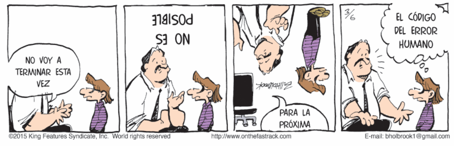 Parallel OCR: EL CÓDIGO DEL ÉRROR POSIBLE HUMANO NO ES ?O ?O? ? TERMINAR ESTA VEZ PARA LA PRÓXIMA ©2015 King Features SyndicateInc. World rights reserved http://www.onthefastrack.com E-mail: bholbrook1@gmail.com EL CÓDIGO DEL ÉRROR POSIBLE HUMANO NO ES ?O ?O? ? TERMINAR ESTA VEZ PARA LA PRÓXIMA ©2015 King Features SyndicateInc. World rights reserved http://www.onthefastrack.com E-mail: bholbrook1@gmail.com