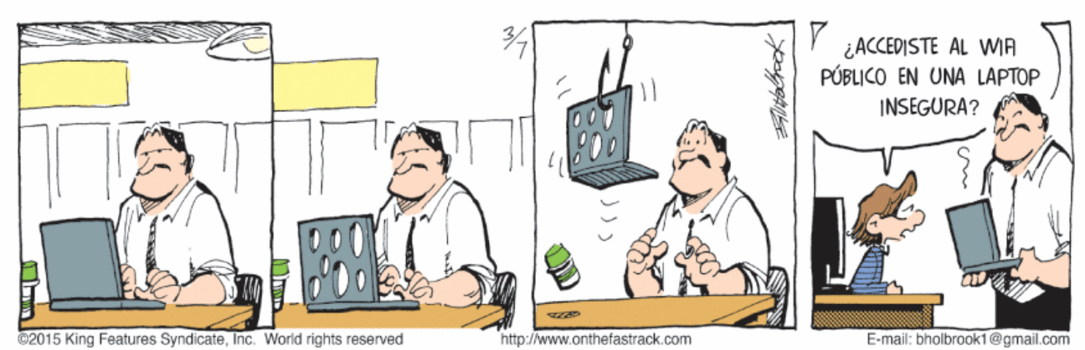 Event OCR: ¿ACCEDISTE AL WIA PÚBLICO EN UNA LAPTOP INSEGURA? ©2015 King Features SyndicateInc. World rights reserved http://www.onthefastrack.com E-mail: bholbrook1@gmail.com ¿ACCEDISTE AL WIA PÚBLICO EN UNA LAPTOP INSEGURA? ©2015 King Features SyndicateInc. World rights reserved http://www.onthefastrack.com E-mail: bholbrook1@gmail.com