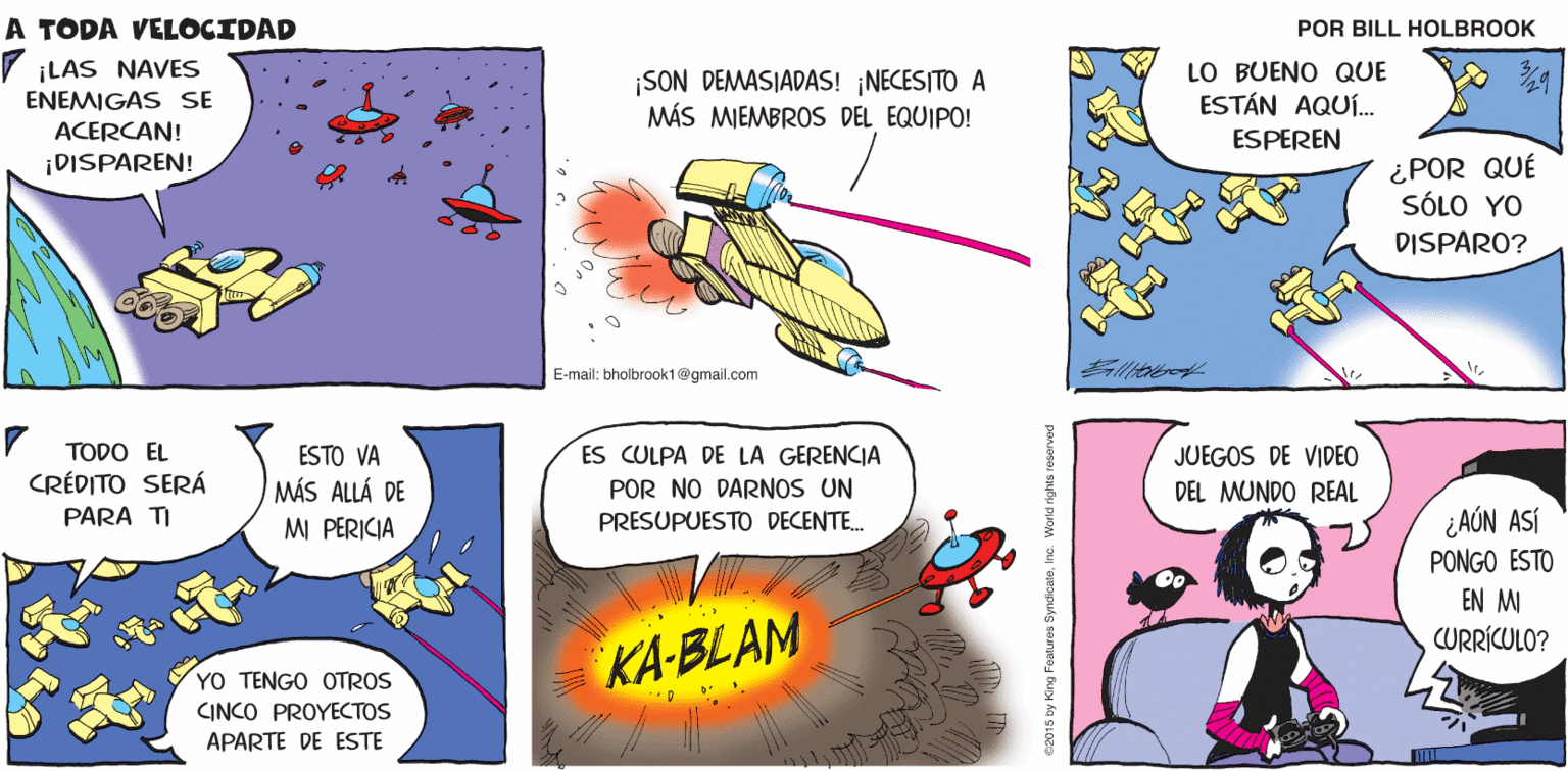 Comics OCR: A TODA OHNO! VELOCIDAD Billtalbrook ¡LAS NAVES SON DEMASIADAS! ¡NECESITO A MÁS MIEMBROS DEL EQUIPO! LO BUENO QUE ESTÁN AQUÍ. ESPEREN ENEMIGAS SE ACERCAN! ¡DISPAREN! ¿POR QUÉ SÓLO YO DISPARO? E-mail: bholbrook1@gmail.com JUEGOS DE VIDEO DEL MUNDO REAL TODO EL ESTO VA ES CULPA DE LA GERENCIA CRÉDITO SERÁ MÁS ALLÁ DE POR NO DARNOS UN ¿AÓN ASÍ PONGO ESTO EN M CURRÍCULO? PARA TI M PERICIA PRESUPUESTO DECENTE. YO TENGO OTROS INCO PROYECTOS KA-BLAM APARTE DE ESTE 2015 by King Foatures SyndicatoInc. World rights ro A TODA OHNO! VELOCIDAD Billtalbrook ¡LAS NAVES SON DEMASIADAS! ¡NECESITO A MÁS MIEMBROS DEL EQUIPO! LO BUENO QUE ESTÁN AQUÍ. ESPEREN ENEMIGAS SE ACERCAN! ¡DISPAREN! ¿POR QUÉ SÓLO YO DISPARO? E-mail: bholbrook1@gmail.com JUEGOS DE VIDEO DEL MUNDO REAL TODO EL ESTO VA ES CULPA DE LA GERENCIA CRÉDITO SERÁ MÁS ALLÁ DE POR NO DARNOS UN ¿AÓN ASÍ PONGO ESTO EN M CURRÍCULO? PARA TI M PERICIA PRESUPUESTO DECENTE. YO TENGO OTROS INCO PROYECTOS KA-BLAM APARTE DE ESTE 2015 by King Foatures SyndicatoInc. World rights ro