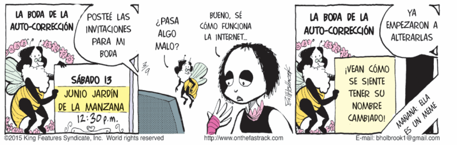 Photo caption OCR: LA BODA DE LA POSTEÉ LAS BUENOSÉ CÓMO FUNCIONA AUTO-CORRECCIÓN ¿PASA ALGO YA V LÀ BODA DE LA AUTO-CORRECCIÓN INVITACIONES PARA MI LA INTERNET. EMPEZARON A BODA MALO? ALTERARLAS SÁBADO 13 JUNIO JARDÍN ¡VEAN CÓMO SE SJENTE TENER SU DE LA MANZANA 12:30 p.m. NOMBRE CAMBIADO! ES UN MEAME E-mail: bholbrook1@gmail.com 9. ©2015 King Features SyndicateInc. World rights reserved http://www.onthefastrack.com MAÑANA: ELLA LA BODA DE LA POSTEÉ LAS BUENOSÉ CÓMO FUNCIONA AUTO-CORRECCIÓN ¿PASA ALGO YA V LÀ BODA DE LA AUTO-CORRECCIÓN INVITACIONES PARA MI LA INTERNET. EMPEZARON A BODA MALO? ALTERARLAS SÁBADO 13 JUNIO JARDÍN ¡VEAN CÓMO SE SJENTE TENER SU DE LA MANZANA 12:30 p.m. NOMBRE CAMBIADO! ES UN MEAME E-mail: bholbrook1@gmail.com 9. ©2015 King Features SyndicateInc. World rights reserved http://www.onthefastrack.com MAÑANA: ELLA