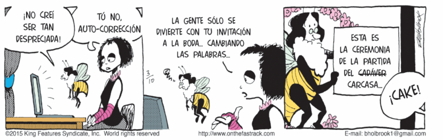 Art OCR: ¡NO CREI SER TAN DESPRECIADA! TÚ NOLA GENTE SÓLO SE DIVIERTE CON TU INVITACIÓN A LA BODA. CAMBIANDO LAS PALABRAS. AUTO-CORRECCIÓN ESTA ES LA CEREMONIA DE LA PARTIDA DEL CAPÁVER CARCASA. CAKE! ©2015 King Features SyndicateInc. World rights reserved http://www.onthefastrack.com E-mail: bholbrook1@gmail.com ¡NO CREI SER TAN DESPRECIADA! TÚ NOLA GENTE SÓLO SE DIVIERTE CON TU INVITACIÓN A LA BODA. CAMBIANDO LAS PALABRAS. AUTO-CORRECCIÓN ESTA ES LA CEREMONIA DE LA PARTIDA DEL CAPÁVER CARCASA. CAKE! ©2015 King Features SyndicateInc. World rights reserved http://www.onthefastrack.com E-mail: bholbrook1@gmail.com