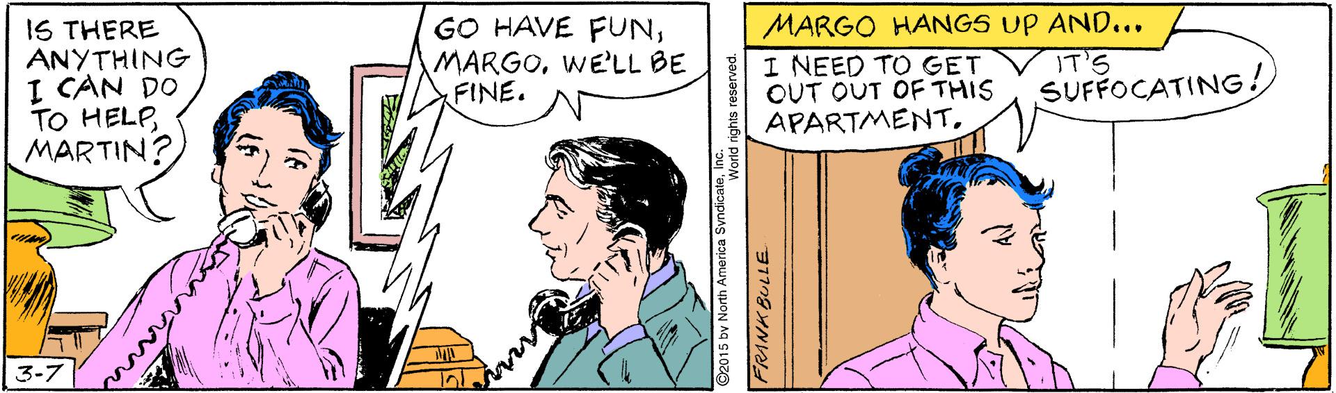Sharing OCR: MARGO HANGS UP AND... IS THERE ANYTHING I CAN DO TO HELPMARTIN? GO HAVE FUNWE'LL BE FINE. I NEED TO GET OUT OUT OF THIS APARTMENT. IT'S SUFFOCATING! 3-7 92015 by North America SyndicateFRANK BULLE MARGO HANGS UP AND... IS THERE ANYTHING I CAN DO TO HELPMARTIN? GO HAVE FUNWE'LL BE FINE. I NEED TO GET OUT OUT OF THIS APARTMENT. IT'S SUFFOCATING! 3-7 92015 by North America SyndicateFRANK BULLE