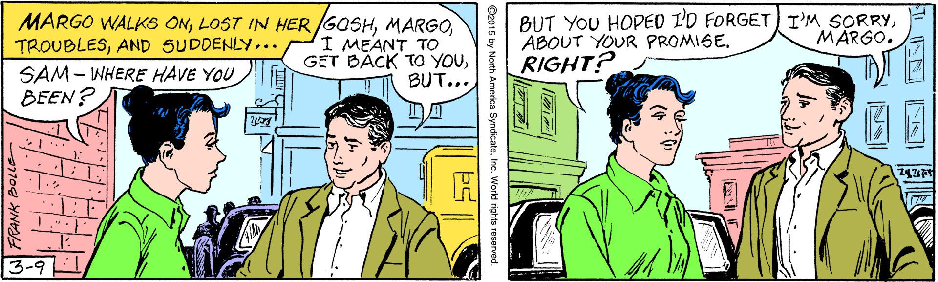 Illustration OCR: MARGO WALKS ONI MEANT TO GET BÄCK TO YOUBUT... BUT YOU HOPED I'D FORGET I'M SORRYRIGHT? MARGO. TROUBLESAND SUDDENLY... SAM- WHERE HAVE YOU BEEN? 3-9 ©2015 by North America SyndicateInc. World rights reserved. MARGO WALKS ONLOST IN HERGOSHI MEANT TO GET BÄCK TO YOUBUT... BUT YOU HOPED I'D FORGET I'M SORRYABOUT YOUR PROMISERIGHT? MARGO. TROUBLESAND SUDDENLY... SAM- WHERE HAVE YOU BEEN? 3-9 ©2015 by North America SyndicateInc. World rights reserved.