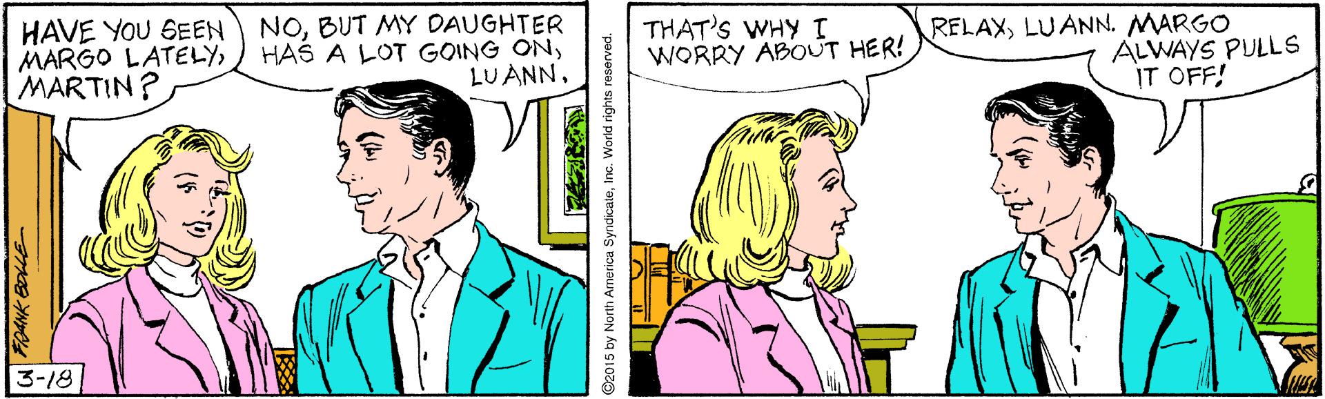 Mammal OCR: HAVE YOU SEEN MARGO LATELYMARTIN? NOBUT MY DAUGHTER HAS A LOT GOING ONLUANN. THAT'S WHY WORRY ABOUT HER! RELAXLUANN. MARGO ALWAYS PULLS IT OFF! 3-18 5 by North America SyndicaleInc. World rights HAVE YOU SEEN MARGO LATELYMARTIN? NOBUT MY DAUGHTER HAS A LOT GOING ONLUANN. THAT'S WHY WORRY ABOUT HER! RELAXLUANN. MARGO ALWAYS PULLS IT OFF! 3-18 5 by North America SyndicaleInc. World rights