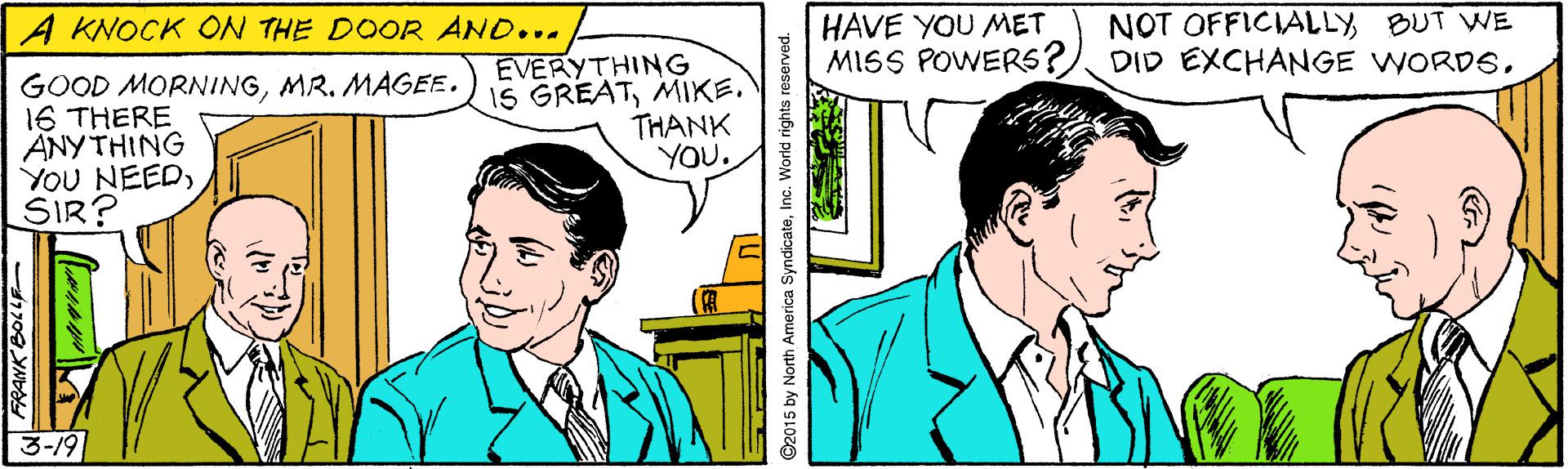 Smile OCR: NOT OFFICIALLY BUT WE HAVE YOU MET MISS POWERS? DID EXCHANGE WORDSA KNOCK ON THE DOOR AND... GOOD MORNINGMR. MAGEE. 16 THERE ANY THING YOU NEEDSIR? EVERYTHING IS GREATMIKE. THANK YOU. 3-19 1709 YNb ©2015 by North America SyndicateInc. World rights reserved. NOT OFFICIALLY BUT WE HAVE YOU MET MISS POWERS? DID EXCHANGE WORDSA KNOCK ON THE DOOR AND... GOOD MORNINGMR. MAGEE. 16 THERE ANY THING YOU NEEDSIR? EVERYTHING IS GREATMIKE. THANK YOU. 3-19 1709 YNb ©2015 by North America SyndicateInc. World rights reserved.