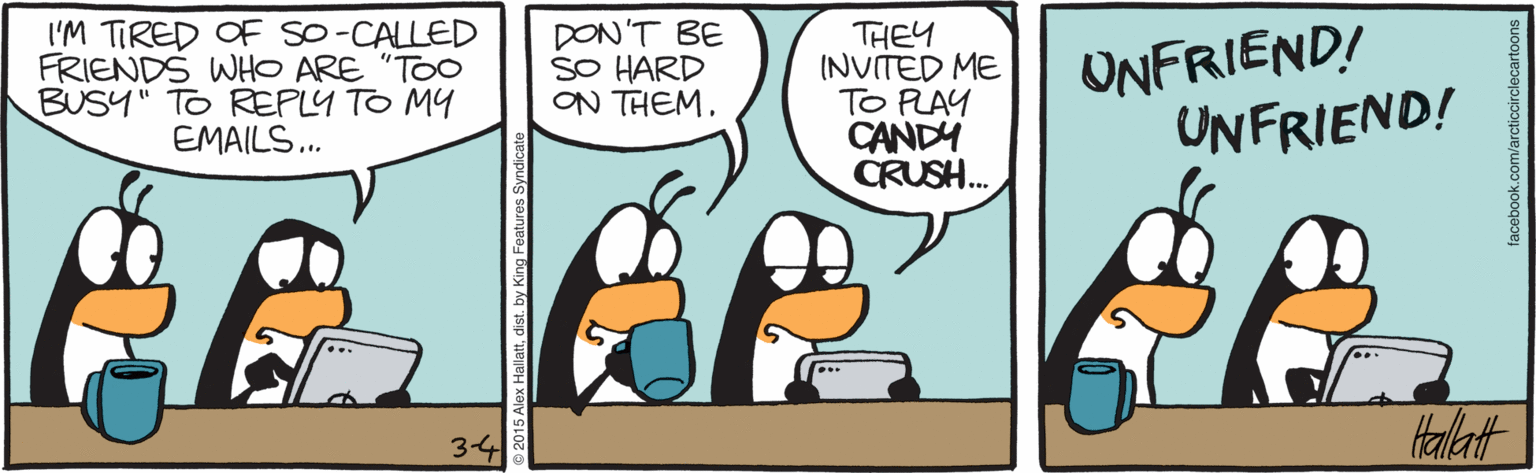 Fiction OCR: I'M TIRED OF SO-CALLED FRIENDS WHO ARE "TOO BUSY" TO REPLY TO MY EMAILS.. DON'T BE SO HARD ON THEM. THEY INVITED ME TO PLAY CANDY CRUSH. UNFRIEND! UNFRIEND! tallat 3-4 I'M TIRED OF SO-CALLED FRIENDS WHO ARE "TOO BUSY" TO REPLY TO MY EMAILS.. DON'T BE SO HARD ON THEM. THEY INVITED ME TO PLAY CANDY CRUSH. UNFRIEND! UNFRIEND! tallat 3-4