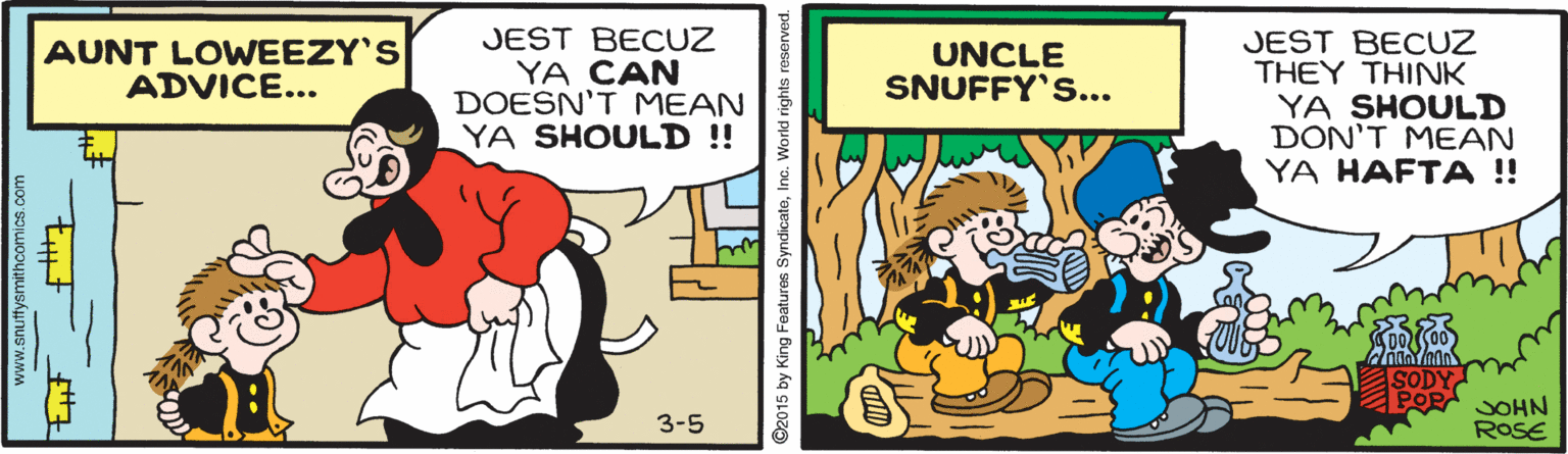 Conversation OCR: JEST BECUZ YA CAN DOESN'T MEAN YA SHOULD !!! JEST BECUZ THEY THINK YA SHOULD DON'T MEAN YA HAFTA ! AUNT LOWEEZY'S ADVICE... UNCLE SNUFFY's... SODY JOHN ROSE 3-5 www.snuffysmithcomics.com 15 by King Features SyndicateInc. World rights JEST BECUZ YA CAN DOESN'T MEAN YA SHOULD !!! JEST BECUZ THEY THINK YA SHOULD DON'T MEAN YA HAFTA ! AUNT LOWEEZY'S ADVICE... UNCLE SNUFFY's... SODY JOHN ROSE 3-5 www.snuffysmithcomics.com 15 by King Features SyndicateInc. World rights