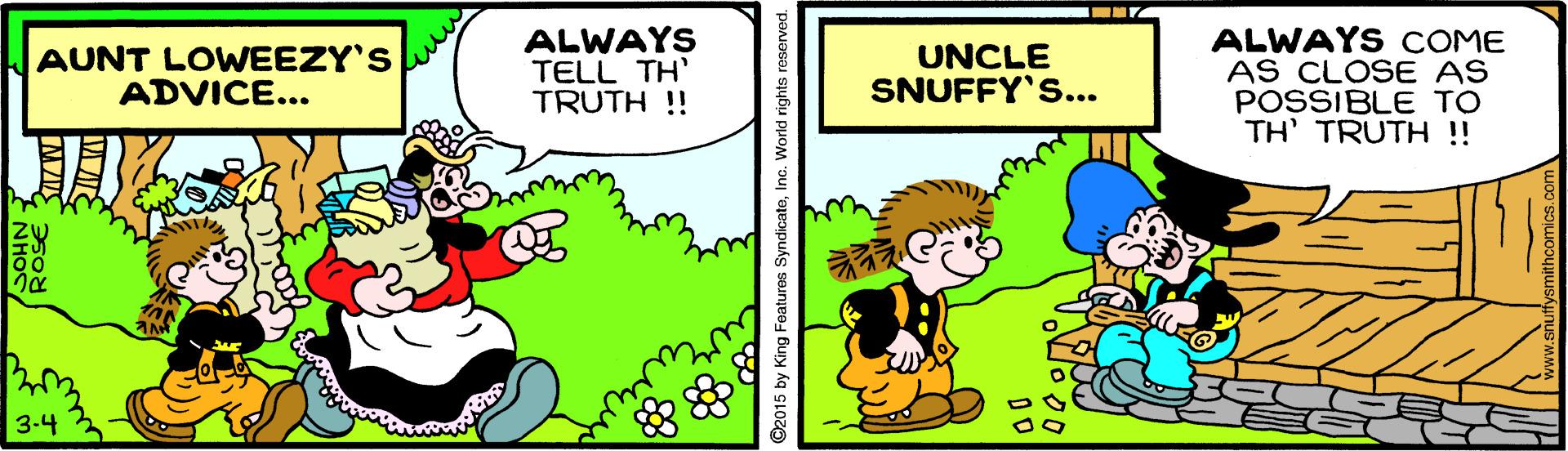 Parallel OCR: AUNT LOWEEZY'S ADVICE... ALWAYS TELL TH' TRUTH !! ALWAYS COME AS CLOSE AS POSSIBLE TO TH' TRUTH ! UNCLE SNUFFY'S... 3-4 5 by King Features SyndicateInc. World righ AUNT LOWEEZY'S ADVICE... ALWAYS TELL TH' TRUTH !! ALWAYS COME AS CLOSE AS POSSIBLE TO TH' TRUTH ! UNCLE SNUFFY'S... 3-4 5 by King Features SyndicateInc. World righ