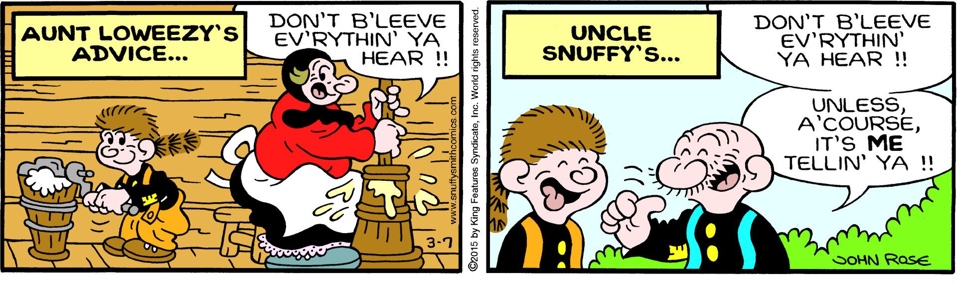 Humour OCR: AUNT LOWEEZY'S ADVICE... DON'T B'LEEVE EV'RYTHIN' YA HEAR ! UNCLE SNUFFY'S... DON'T B'LEEVE EV'RYTHIN' YA HEAR !! UNLESSIT'S ME TELLIN' YA !! *** SOHN ROSE ©2015 by King Features SyndicateInc. World rights reserved. AUNT LOWEEZY'S ADVICE... DON'T B'LEEVE EV'RYTHIN' YA HEAR ! UNCLE SNUFFY'S... DON'T B'LEEVE EV'RYTHIN' YA HEAR !! UNLESSIT'S ME TELLIN' YA !! *** SOHN ROSE ©2015 by King Features SyndicateInc. World rights reserved.