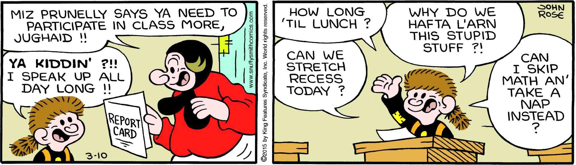 Line OCR: SOHN ROSE MIZ PRUNELLY SAYS YA NEED TO PARTICIPATE IN CLASS MOREJUGHAID !! HOW LONG 'TIL LUNCH ? WHY DO WE HAF TA L'ARN THIS STUPID STUFF ?! YA KIDDIN' ?!! I SPEAK UP ALL DAY LONG !! CAN WE STRETCH RECESS TODAY ? CAN I SKIP ???? ??' TAKE A NAP INSTEAD REPORT CARD 3-10 www.anuttysmithcomics.com 2015 by King Features SyndicateInc. World rights reserved. SOHN ROSE MIZ PRUNELLY SAYS YA NEED TO PARTICIPATE IN CLASS MOREJUGHAID !! HOW LONG 'TIL LUNCH ? WHY DO WE HAF TA L'ARN THIS STUPID STUFF ?! YA KIDDIN' ?!! I SPEAK UP ALL DAY LONG !! CAN WE STRETCH RECESS TODAY ? CAN I SKIP ???? ??' TAKE A NAP INSTEAD REPORT CARD 3-10 www.anuttysmithcomics.com 2015 by King Features SyndicateInc. World rights reserved.