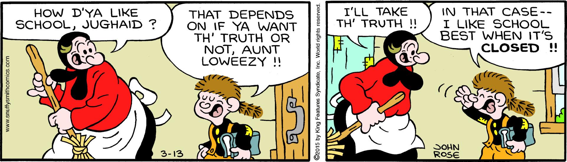 Art OCR: IN THAT CASE-- I LIKE SCHOOL BEST WHEN IT'S CLOSED !! HOW D'YA LIKE SCHOOLJUGHAID ? I'LL TAKE TH' TRUTH ! THAT DEPENDS ON IF YA WANT TH' TRUTH OR NOTAUNT LOWEEZY !! JOHN ROSE 3-13 www.snuffysmithcomics.com IN THAT CASE-- I LIKE SCHOOL BEST WHEN IT'S CLOSED !! HOW D'YA LIKE SCHOOLJUGHAID ? I'LL TAKE TH' TRUTH ! THAT DEPENDS ON IF YA WANT TH' TRUTH OR NOTAUNT LOWEEZY !! JOHN ROSE 3-13 www.snuffysmithcomics.com
