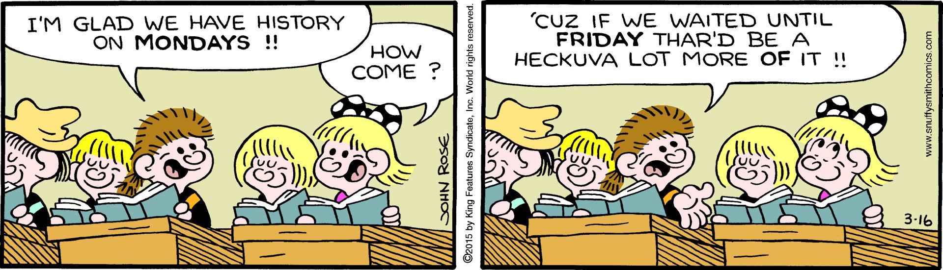 Publication OCR: I'M GLAD WE HAVE HISTORY ON MONDAYS !! 'CUZ IF WE WAITED UNTIL FRIDAY THAR'D BE A HECKUVA LOT MORE OF IT ! HOW COME ? 3-16 SOHN ROSE ©2015 by King Features SyndicateInc. Wo World rights reserved. www.snuffysmithcomics.ca I'M GLAD WE HAVE HISTORY ON MONDAYS !! 'CUZ IF WE WAITED UNTIL FRIDAY THAR'D BE A HECKUVA LOT MORE OF IT ! HOW COME ? 3-16 SOHN ROSE ©2015 by King Features SyndicateInc. Wo World rights reserved. www.snuffysmithcomics.ca