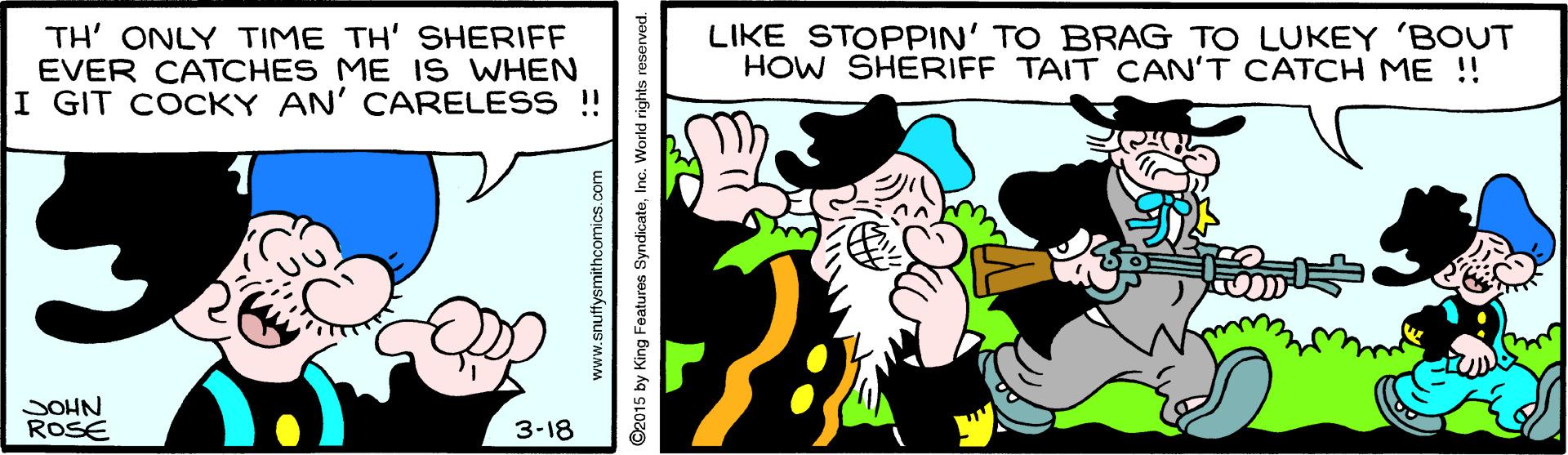Mammal OCR: TH' ONLY TIME TH' SHERIFF EVER CATCHES ME I S WHEN I GIT COCKY AN' CARELESS ! LIKE STOPPIN' TO BRAG TO LUKEY 'BOUT HOW SHERIFF TAIT CAN'T CATCH ME !! SOHN ROSE 3-18 www.snuffysmithcomics.com ©2015 by King Features SyndicateInc. World rights reserved. TH' ONLY TIME TH' SHERIFF EVER CATCHES ME I S WHEN I GIT COCKY AN' CARELESS ! LIKE STOPPIN' TO BRAG TO LUKEY 'BOUT HOW SHERIFF TAIT CAN'T CATCH ME !! SOHN ROSE 3-18 www.snuffysmithcomics.com ©2015 by King Features SyndicateInc. World rights reserved.