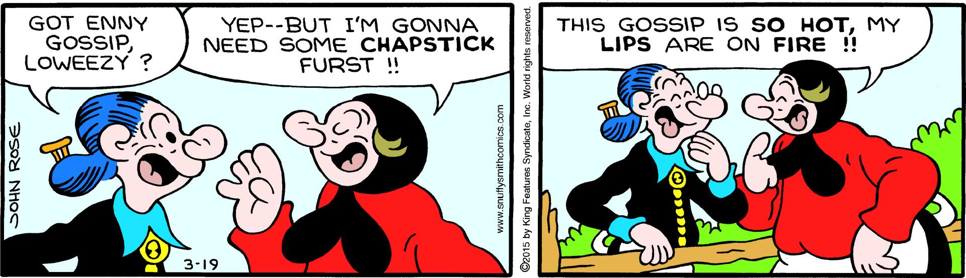 Art OCR: GOT ENNY GOSSIPLOWEEZY ? YEP--BUT I'M GONNA NEED SOME CHAPSTICK FURST ! THIS GOSSIP IS SO HOTMY LIPS ARE ON FIRE !! 3-19 SOHN ROSE www.snuftysmithcomics.com ©2015 by King Features SyndicateInc. World rights GOT ENNY GOSSIPLOWEEZY ? YEP--BUT I'M GONNA NEED SOME CHAPSTICK FURST ! THIS GOSSIP IS SO HOTMY LIPS ARE ON FIRE !! 3-19 SOHN ROSE www.snuftysmithcomics.com ©2015 by King Features SyndicateInc. World rights