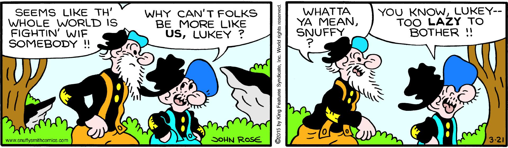 Sharing OCR: SEEMS LIKE TH' WHOLE WORLD IS FIGHTIN' WIE SOMEBODY ! WHY CAN'T FOLKS BE MORE LIKE USLUKEY ? WHATTA YA MEANSNUFFY YOU KNOWLUKEY-- TOO LAZY TO BOTHER !! www.snuffysmithcomics.com JOHN ROSE 3-21 ©2015 by King Features SyndicateInc. World rights reserved. SEEMS LIKE TH' WHOLE WORLD IS FIGHTIN' WIE SOMEBODY ! WHY CAN'T FOLKS BE MORE LIKE USLUKEY ? WHATTA YA MEANSNUFFY YOU KNOWLUKEY-- TOO LAZY TO BOTHER !! www.snuffysmithcomics.com JOHN ROSE 3-21 ©2015 by King Features SyndicateInc. World rights reserved.