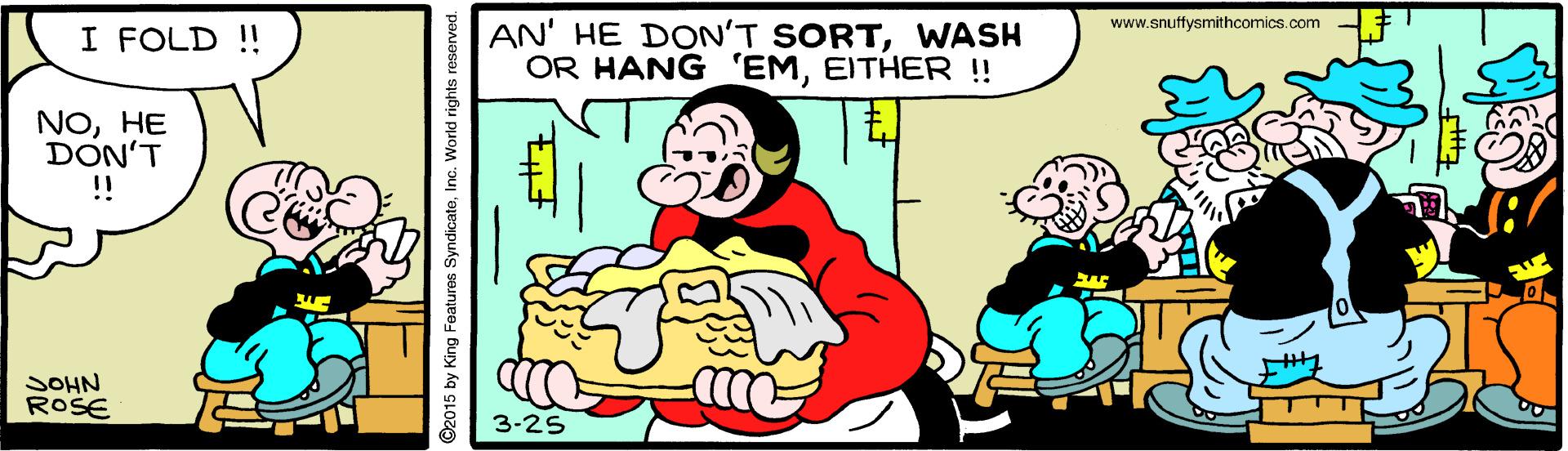 Happy OCR: www.snuffysmithcomics.com I FOLD !! AN' HE DON'T SORTWASH OR HANG 'EMEITHER !! NOHE DON'T ! JOHN ROSE 3-25 ©2015 by King Features SyndicateInc. World i www.snuffysmithcomics.com I FOLD !! AN' HE DON'T SORTWASH OR HANG 'EMEITHER !! NOHE DON'T ! JOHN ROSE 3-25 ©2015 by King Features SyndicateInc. World i