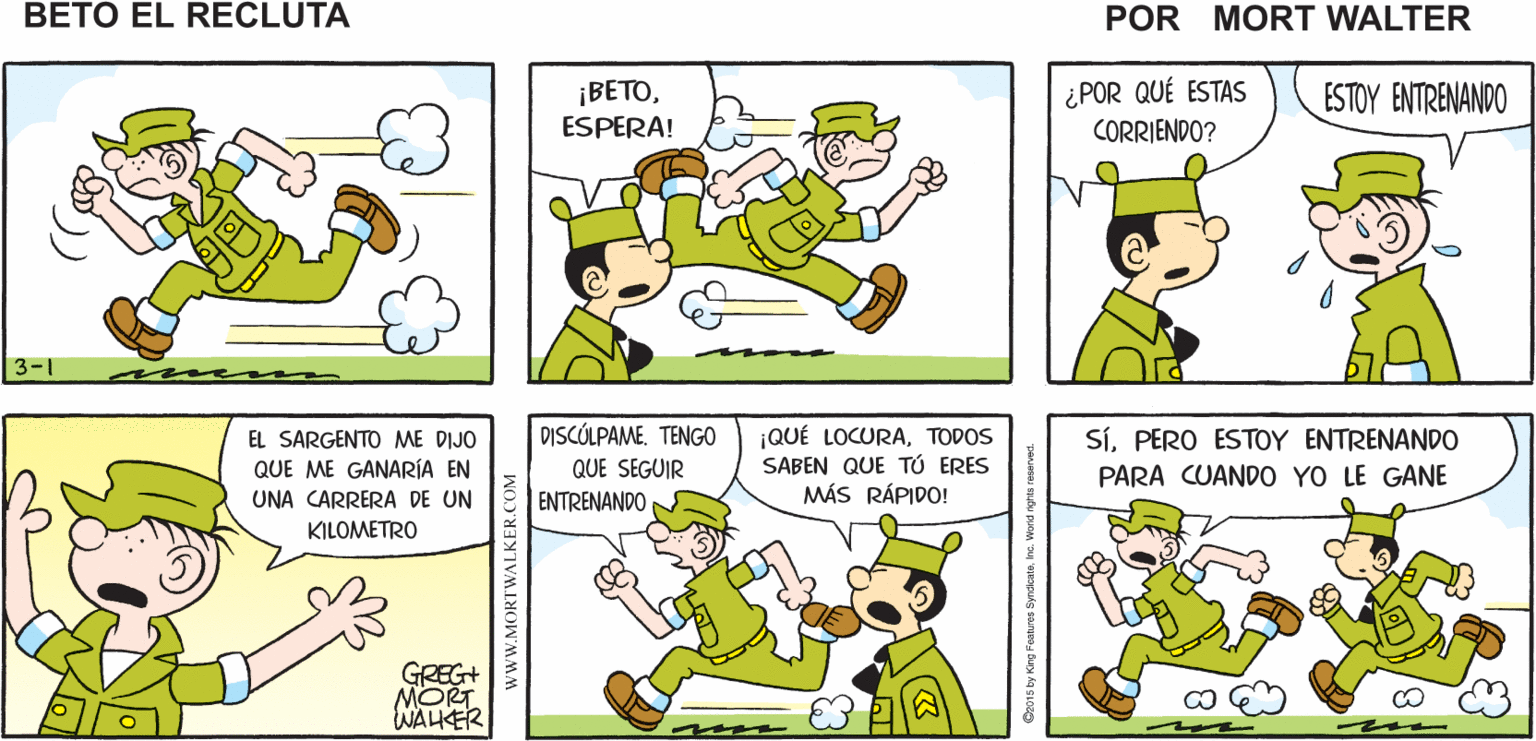 Organism OCR: LO ACABO DE VER ¿lo VISTE PASAR CORRIENDO? ¿ DÓNDE ESTÁESO ME Mort Walker's BETO? PASAR CORRIENDO PARECE SOSPECHOSO beto eI recluta ¡BETOESPERA! ¿POR QUÉ ESTAS ESTOY ENTRENANDO CORRIENDO? 3-1 DISCÓLPAME. TENGO ¡QUÉ LOCURATODOS SABEN QUE TÚ ERES MÁS RÁPIDO! EL SARGENTO ME DIJO SíPERO ESTOY ENTRENANDO QUE ME GANARÍA EN QUE SEGUIR PARA CUAND0 YO LE GANE UNA CARRERA DE UN ENTRENANDO KILOMETRO GREG+ MORT WAHER www.MORTWALKER.COM LO ACABO DE VER ¿lo VISTE PASAR CORRIENDO? ¿ DÓNDE ESTÁESO ME Mort Walker's BETO? PASAR CORRIENDO PARECE SOSPECHOSO beto eI recluta ¡BETOESPERA! ¿POR QUÉ ESTAS ESTOY ENTRENANDO CORRIENDO? 3-1 DISCÓLPAME. TENGO ¡QUÉ LOCURATODOS SABEN QUE TÚ ERES MÁS RÁPIDO! EL SARGENTO ME DIJO SíPERO ESTOY ENTRENANDO QUE ME GANARÍA EN QUE SEGUIR PARA CUAND0 YO LE GANE UNA CARRERA DE UN ENTRENANDO KILOMETRO GREG+ MORT WAHER www.MORTWALKER.COM