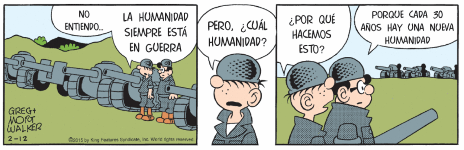 Art OCR: PORQUE CADA 30 AÑOS HAY UNA NUEVA HUMANIDAD NO LA HUMANIDAD PERO¿CUÁL ¿POR QUÉ HACEMOS ENTIENDO. SIEMPRE ESTÁ HUMANIDAD? EN GUERRA ESTO? GREG+ MORT WALKER 2-12 C2015 by King Features Syndicateinc. World rights reserved. PORQUE CADA 30 AÑOS HAY UNA NUEVA HUMANIDAD NO LA HUMANIDAD PERO¿CUÁL ¿POR QUÉ HACEMOS ENTIENDO. SIEMPRE ESTÁ HUMANIDAD? EN GUERRA ESTO? GREG+ MORT WALKER 2-12 C2015 by King Features Syndicateinc. World rights reserved.