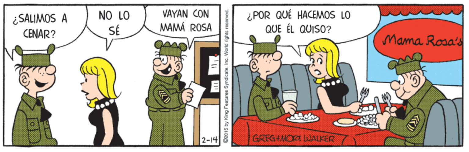 People OCR: ¿POR QUÉ HACEMOS LO QUE ÉL QUISO? NO LO VAYAN CON ¿SALIMOS A CENAR? SÉ MAMÁ ROSA Mama Rosa's 2-14 GREG+MOR WALKER O2015 by King Features SyndicateInc. World rights reserved. ¿POR QUÉ HACEMOS LO QUE ÉL QUISO? NO LO VAYAN CON ¿SALIMOS A CENAR? SÉ MAMÁ ROSA Mama Rosa's 2-14 GREG+MOR WALKER O2015 by King Features SyndicateInc. World rights reserved.