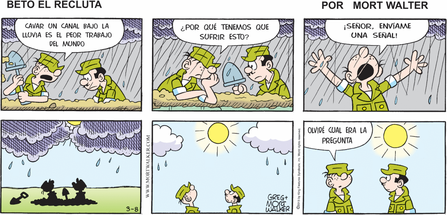Rectangle OCR: NECESITAMOS CAVAR UNA PERO ESTÁ LLOVIENDO ES POR ESO QUE LO PARA SACAR EL CANAL A LA PUERTA NECESITAMOS HACER AGUA DE LLUVIA Mort Walker's beto el recluta ¿POR QUÉ TENEMOS QUE SUFRIR ESTO? ¡SEÑORENVIAME UNA SEÑAL! CAVAR UN CANAL BAJO LA LLUVIA ES EL PEOR TRABAJO DEL MUNDO OLVIDÉ CUAL ERA LA PREGUNTA GREG+ 3-8 WALKER www.MORTWALKER.COM NECESITAMOS CAVAR UNA PERO ESTÁ LLOVIENDO ES POR ESO QUE LO PARA SACAR EL CANAL A LA PUERTA NECESITAMOS HACER AGUA DE LLUVIA Mort Walker's beto el recluta ¿POR QUÉ TENEMOS QUE SUFRIR ESTO? ¡SEÑORENVIAME UNA SEÑAL! CAVAR UN CANAL BAJO LA LLUVIA ES EL PEOR TRABAJO DEL MUNDO OLVIDÉ CUAL ERA LA PREGUNTA GREG+ 3-8 WALKER www.MORTWALKER.COM