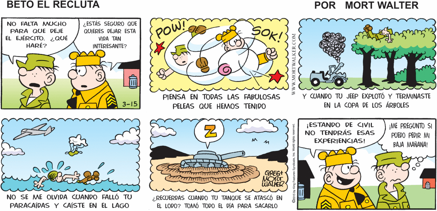 Human OCR: ¿BETOQUÉ VAS A NO LO SÉ SOLO ESPERO HACER CUANDO SALGAS ENCONTRAR ALGO INTERESANTE QUE HACER Mort Walker's DEL EJÉRCITO? beto el recluta NO FALTA MUCHO ¿ ESTÁS SEGURO QUE POW! SOK! PARA QUE DEJE EL EJÉRCITO. ¿QUÉ QUIERES DEJAR ESTA VIDA TAN INTERESANTE? HARÉ? II Y CUANDO TU JEEP EXPLOTÓ Y TERMINASTE EN LA COPA DE LOS ÁRBOLES PIENSA EN TODAS LAS FABULOSAS 3-15 PELEAS QUE HEMOS TENIDO ¡ESTANDO DE CIVIL NO TENDRÁS ESAS EXPERIENCIAS! ¡ME PREGUNTO SI PUEDO PEDIR MI BAJA MAÑANA! GREG+ WALIER NO SE ME OLVIDA CUANDO FALLÓ TU PARACAÍDASY CAÍSTE EN EL LAGO ¿RECUERDAS CUANDO TU TANQUE SE ATASCÓ EN EL LODO? TOMÓ TODO EL DÍA PARA SACARLO ¿BETOQUÉ VAS A NO LO SÉ SOLO ESPERO HACER CUANDO SALGAS ENCONTRAR ALGO INTERESANTE QUE HACER Mort Walker's DEL EJÉRCITO? beto el recluta NO FALTA MUCHO ¿ ESTÁS SEGURO QUE POW! SOK! PARA QUE DEJE EL EJÉRCITO. ¿QUÉ QUIERES DEJAR ESTA VIDA TAN INTERESANTE? HARÉ? II Y CUANDO TU JEEP EXPLOTÓ Y TERMINASTE EN LA COPA DE LOS ÁRBOLES PIENSA EN TODAS LAS FABULOSAS 3-15 PELEAS QUE HEMOS TENIDO ¡ESTANDO DE CIVIL NO TENDRÁS ESAS EXPERIENCIAS! ¡ME PREGUNTO SI PUEDO PEDIR MI BAJA MAÑANA! GREG+ WALIER NO SE ME OLVIDA CUANDO FALLÓ TU PARACAÍDASY CAÍSTE EN EL LAGO ¿RECUERDAS CUANDO TU TANQUE SE ATASCÓ EN EL LODO? TOMÓ TODO EL DÍA PARA SACARLO