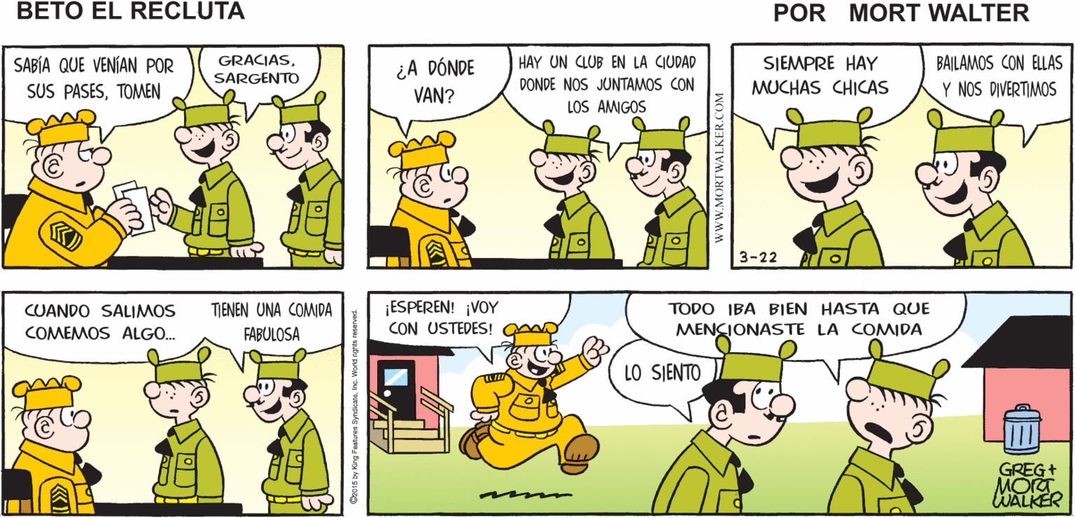 Window OCR: AHÍ VIENEN POR SUS PASES PARA IR A LA NO SÉ POR QUÉ Mort Walker's NO SE PUEDEN CIUDAD DIVERTIR AQUÍ EN beto eI EL CUARTEL recluta ¿A DÓNDE VAN? SABÍA QUE VENÍAN POR GRACIASHAY UN CLUB EN LA CIUDAD SIEMPRE HAY BAILAMOS CON ELLAS SUS PASESTOMEN SARGENTO DONDE NOS JUNTAMOS CON MUCHAS CHICAS Y NOS DIVERTIMOS LOS AMIGOS 3-22 ESPEREN! ¡VOY CON USTEDES! TIENEN UNA COMIDA TODO IBA BIEN HASTA QUE CUANDO SALIMOS COMEMOS ALGO. MENCIONASTE LA COMIDA FABULOSA LO SIENTO GREG+ MORT WALKER www.MORTWALKER.COM AHÍ VIENEN POR SUS PASES PARA IR A LA NO SÉ POR QUÉ Mort Walker's NO SE PUEDEN CIUDAD DIVERTIR AQUÍ EN beto eI EL CUARTEL recluta ¿A DÓNDE VAN? SABÍA QUE VENÍAN POR GRACIASHAY UN CLUB EN LA CIUDAD SIEMPRE HAY BAILAMOS CON ELLAS SUS PASESTOMEN SARGENTO DONDE NOS JUNTAMOS CON MUCHAS CHICAS Y NOS DIVERTIMOS LOS AMIGOS 3-22 ESPEREN! ¡VOY CON USTEDES! TIENEN UNA COMIDA TODO IBA BIEN HASTA QUE CUANDO SALIMOS COMEMOS ALGO. MENCIONASTE LA COMIDA FABULOSA LO SIENTO GREG+ MORT WALKER www.MORTWALKER.COM