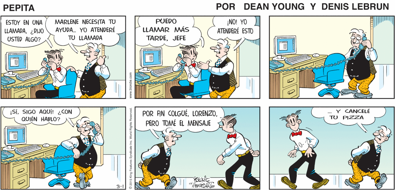 Font OCR: LORENZO ¡LORENZO! PEPTA DEAN YnE JOHN MARSHAL- PUEDO ¡NO! YO ATENDERÉ ESTO ESTOY EN UNA MARLENE NECESITA TU LLAMADA¿DIJO USTED ALGO? LLAMAR MÁS TARDEJEFE AYUDA. YO ATENDERÉ TU LLAMADA ¡SiSIGO AQUi! ¿CON QUIÉN HABLO? POR AN COLGUÉPERO TOMÉ EL MENSAJE ... Y CANCELE TU PIZZA 3- www.blondie.com LORENZO ¡LORENZO! PEPTA DEAN YnE JOHN MARSHAL- PUEDO ¡NO! YO ATENDERÉ ESTO ESTOY EN UNA MARLENE NECESITA TU LLAMADA¿DIJO USTED ALGO? LLAMAR MÁS TARDEJEFE AYUDA. YO ATENDERÉ TU LLAMADA ¡SiSIGO AQUi! ¿CON QUIÉN HABLO? POR AN COLGUÉPERO TOMÉ EL MENSAJE ... Y CANCELE TU PIZZA 3- www.blondie.com