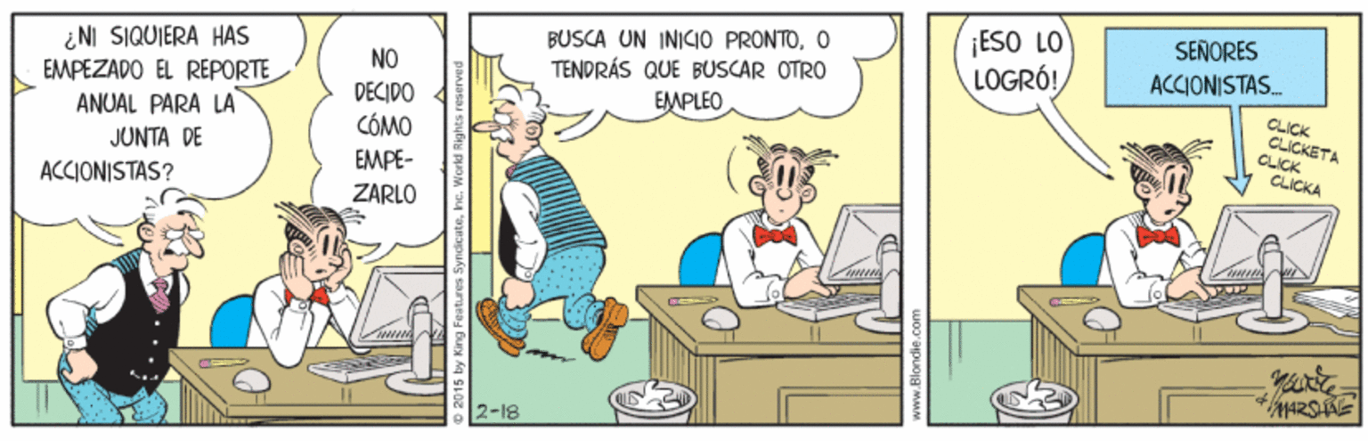 Comics OCR: BUSCA UN INICIO PRONTOO TENDRÁS QUE BUSCAR OTRO ¡ESO LO LOGRÓ! SENORES ¿NI SIQUIERA HAS EMPEZADO EL REPORTE ANUAL PARA LA NO ACCIONISTAS. DECIDO CÓMO EMPLEO CLICK CLICKETA CLICK CLICKA JUNTA DE EMPE- ZARLO ACCIONISTAS? 2-18 BUSCA UN INICIO PRONTOO TENDRÁS QUE BUSCAR OTRO ¡ESO LO LOGRÓ! SENORES ¿NI SIQUIERA HAS EMPEZADO EL REPORTE ANUAL PARA LA NO ACCIONISTAS. DECIDO CÓMO EMPLEO CLICK CLICKETA CLICK CLICKA JUNTA DE EMPE- ZARLO ACCIONISTAS? 2-18