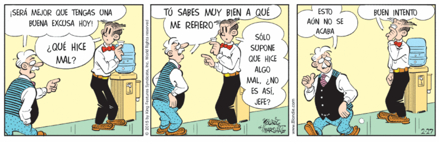 Font OCR: SERÁ MEJOR QUE TENGAS UNA BUENA EXCUSA HOY! TÚ SABES MUY BIEN A QUÉ ME RERERO ESTO BUEN INTENTO AÚN NO SE ACABA SÓLO ¿ QUÉ HICE MAL? SUPONE QUE HICE ALGO MALENO ES ASÍJEFE? 227 2015 by King Features Syndi SERÁ MEJOR QUE TENGAS UNA BUENA EXCUSA HOY! TÚ SABES MUY BIEN A QUÉ ME RERERO ESTO BUEN INTENTO AÚN NO SE ACABA SÓLO ¿ QUÉ HICE MAL? SUPONE QUE HICE ALGO MALENO ES ASÍJEFE? 227 2015 by King Features Syndi