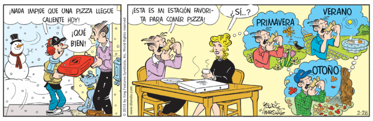 Illustration OCR: ¡NADA IMPIDE QUE UNA PIZZA LLEGUE CALJENTE HOY! ¡ESTA ES MI ESTACIÓN FAVORI- TA PARA COMER PIZZA! Sí.? VERANO PRIMAVERA ¡QUÉ BIEN! OTONO ARSA 228 2015 by King Features Syndicatehe. World Rghts reser www.Blondis ¡NADA IMPIDE QUE UNA PIZZA LLEGUE CALJENTE HOY! ¡ESTA ES MI ESTACIÓN FAVORI- TA PARA COMER PIZZA! Sí.? VERANO PRIMAVERA ¡QUÉ BIEN! OTONO ARSA 228 2015 by King Features Syndicatehe. World Rghts reser www.Blondis