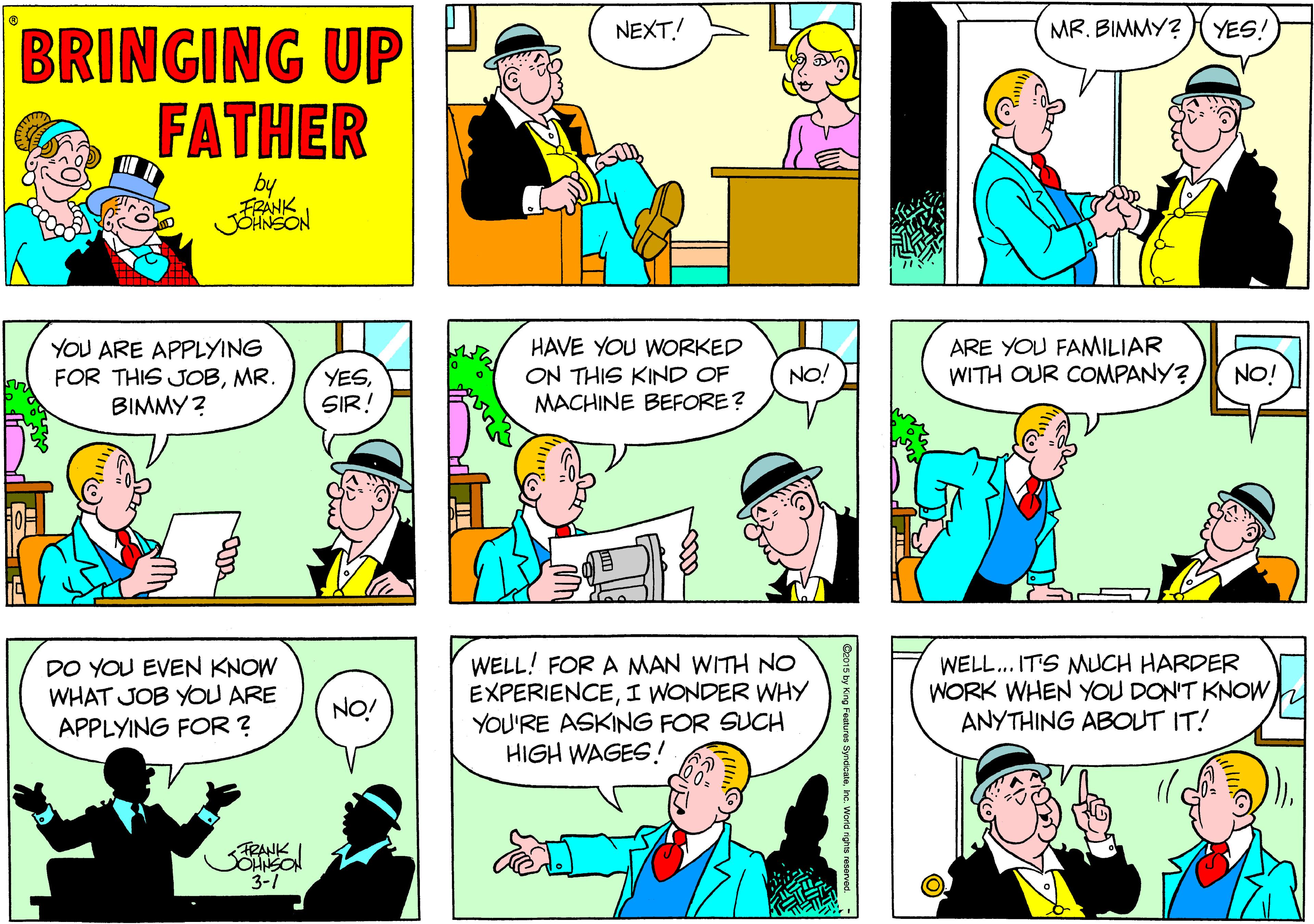 Yellow OCR: NEXT.! MR. BIMMY? YES! BRINGING UP FATHER by FRANK JOINSON YOU ARE APPLYING FOR THIS JOBMR. BIMMY ? HAVE YOU WORKED ON THIS KIND OF MACHINE BEFORE? ARE YOU FANMILIAR WITH OUR CONMPANY? NO! YESSIR! NO! DO YOU EVEN KNOW WHAT JOB YOU ARE APPLYING FOR ? WELL! FOR A MAN WITH NO EXPERIENCEI WONDER WHY YOU'RE ASKING FOR SUCH HIGH WAGES.! WELL.. IT'S MUCH HARDER WORK WHEN YOU DON'T KNOWANYTHING ABOUT IT! NO! FRANK SOHNSON 3-1 NEXT.! MR. BIMMY? YES! BRINGING UP FATHER by FRANK JOINSON YOU ARE APPLYING FOR THIS JOBMR. BIMMY ? HAVE YOU WORKED ON THIS KIND OF MACHINE BEFORE? ARE YOU FANMILIAR WITH OUR CONMPANY? NO! YESSIR! NO! DO YOU EVEN KNOW WHAT JOB YOU ARE APPLYING FOR ? WELL! FOR A MAN WITH NO EXPERIENCEI WONDER WHY YOU'RE ASKING FOR SUCH HIGH WAGES.! WELL.. IT'S MUCH HARDER WORK WHEN YOU DON'T KNOWANYTHING ABOUT IT! NO! FRANK SOHNSON 3-1
