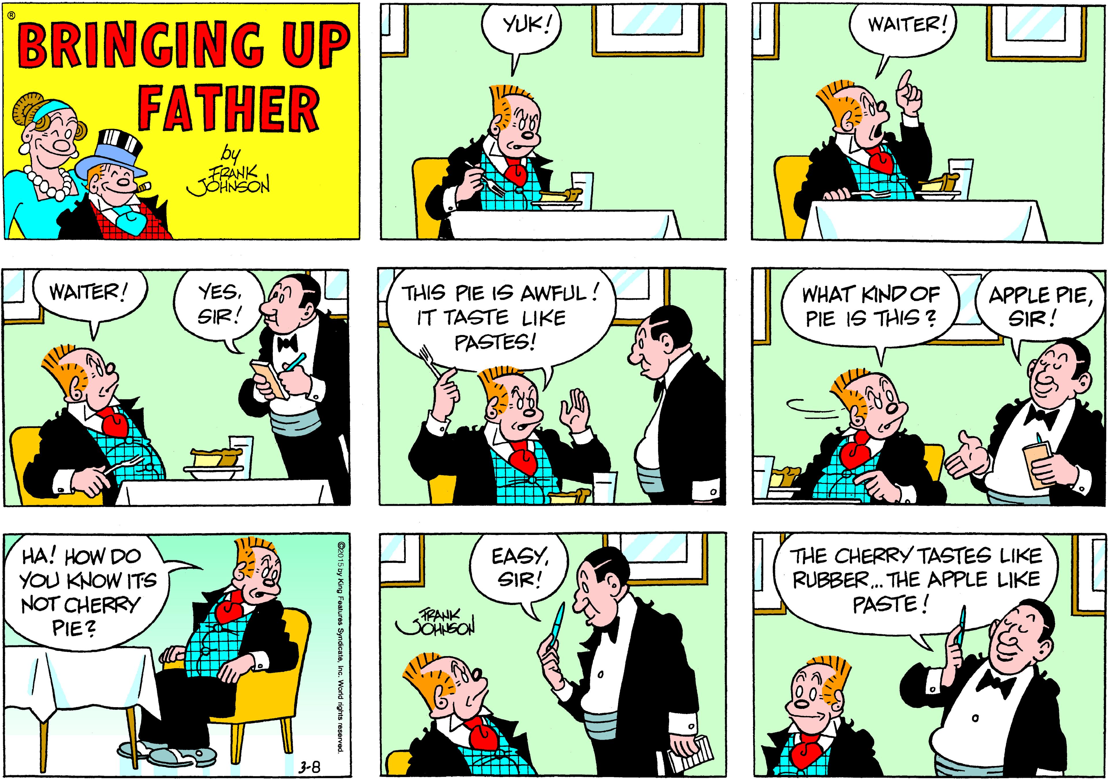 Conversation OCR: BRINGING UP FATHER YUK! WAITER! by FRANK WAITER! YESSIR! THIS PIE IS AWFUL! IT TASTE LIKE PASTES! WHAT KIND OF PIE IS THIS ? APPLE PIESIR! HA! HOW DO YOU KNOW ITS NOT CHERRY PIE? EASYSIR! THE CHERRY TASTES LIKE RUBBER . THE APPLE LIKE PASTE! TRANK 3-8 Ce0 15 by King Fealures Syndcateine. Wold rights reserved. BRINGING UP FATHER YUK! WAITER! by FRANK WAITER! YESSIR! THIS PIE IS AWFUL! IT TASTE LIKE PASTES! WHAT KIND OF PIE IS THIS ? APPLE PIESIR! HA! HOW DO YOU KNOW ITS NOT CHERRY PIE? EASYSIR! THE CHERRY TASTES LIKE RUBBER . THE APPLE LIKE PASTE! TRANK 3-8 Ce0 15 by King Fealures Syndcateine. Wold rights reserved.