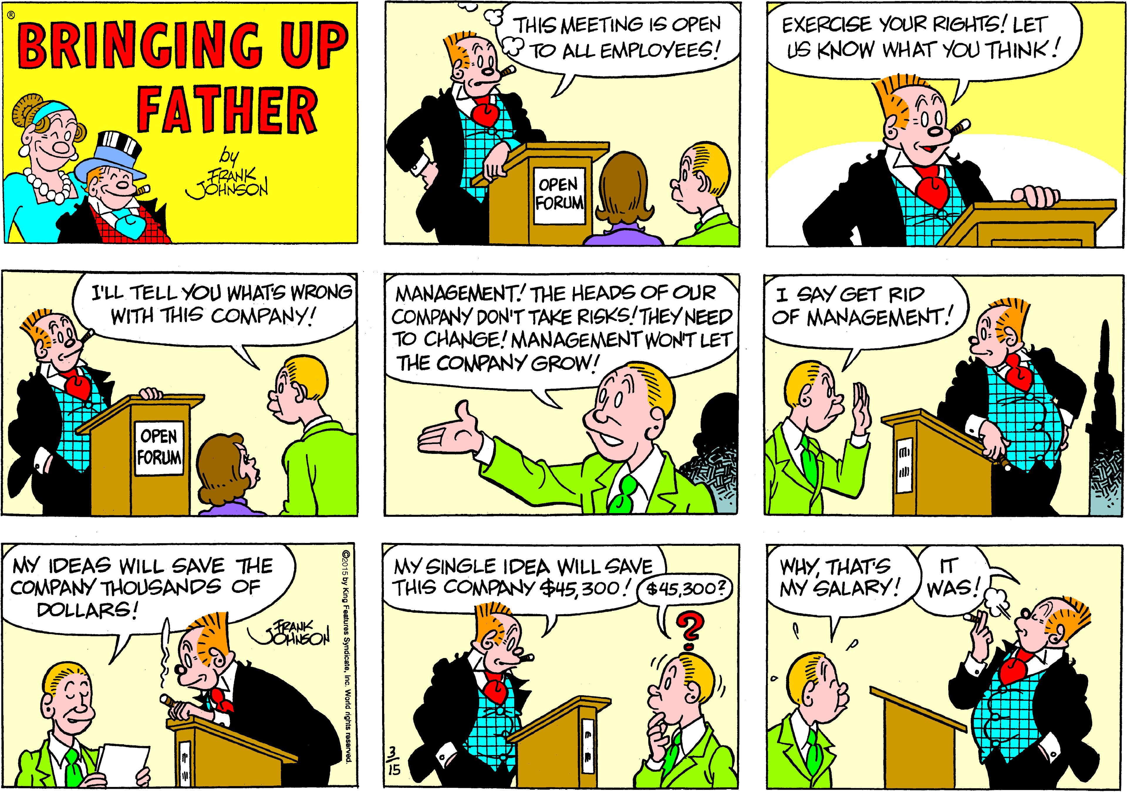 Jaw OCR: BRINGING UP FATHER THIS MEETING IS OPEN TO ALL EMPLOYEES! EXERCISE YOUR RIGHTS! LET US KNOW WHAT YOU THINK! by FRANK OPEN FORUM I'LL TELL YOU WHATS WRONG WITH THIS COMPANY! MANAGEMENT! THE HEADS OF OUR COMPANY DON'T TAKE RISKS!THEY NEED TO CHANGE! MANAGEMENTWONT LET THE CONPANY GROW! I SAY GET RID OF MANAGEMENT! OPEN FORUM MY IDEAS WILL SAVE THE COMPANY THOUSANDS OF DOLLARS! MY SINGLE IDEA WILL SAVE THIS COMPANY $45300? WHYTHATS IT MY SALARY! WAS! FRANK SOANSON BRINGING UP FATHER THIS MEETING IS OPEN TO ALL EMPLOYEES! EXERCISE YOUR RIGHTS! LET US KNOW WHAT YOU THINK! by FRANK OPEN FORUM I'LL TELL YOU WHATS WRONG WITH THIS COMPANY! MANAGEMENT! THE HEADS OF OUR COMPANY DON'T TAKE RISKS!THEY NEED TO CHANGE! MANAGEMENTWONT LET THE CONPANY GROW! I SAY GET RID OF MANAGEMENT! OPEN FORUM MY IDEAS WILL SAVE THE COMPANY THOUSANDS OF DOLLARS! MY SINGLE IDEA WILL SAVE THIS COMPANY $45300! ($45300? WHYTHATS IT MY SALARY! WAS! FRANK SOANSON