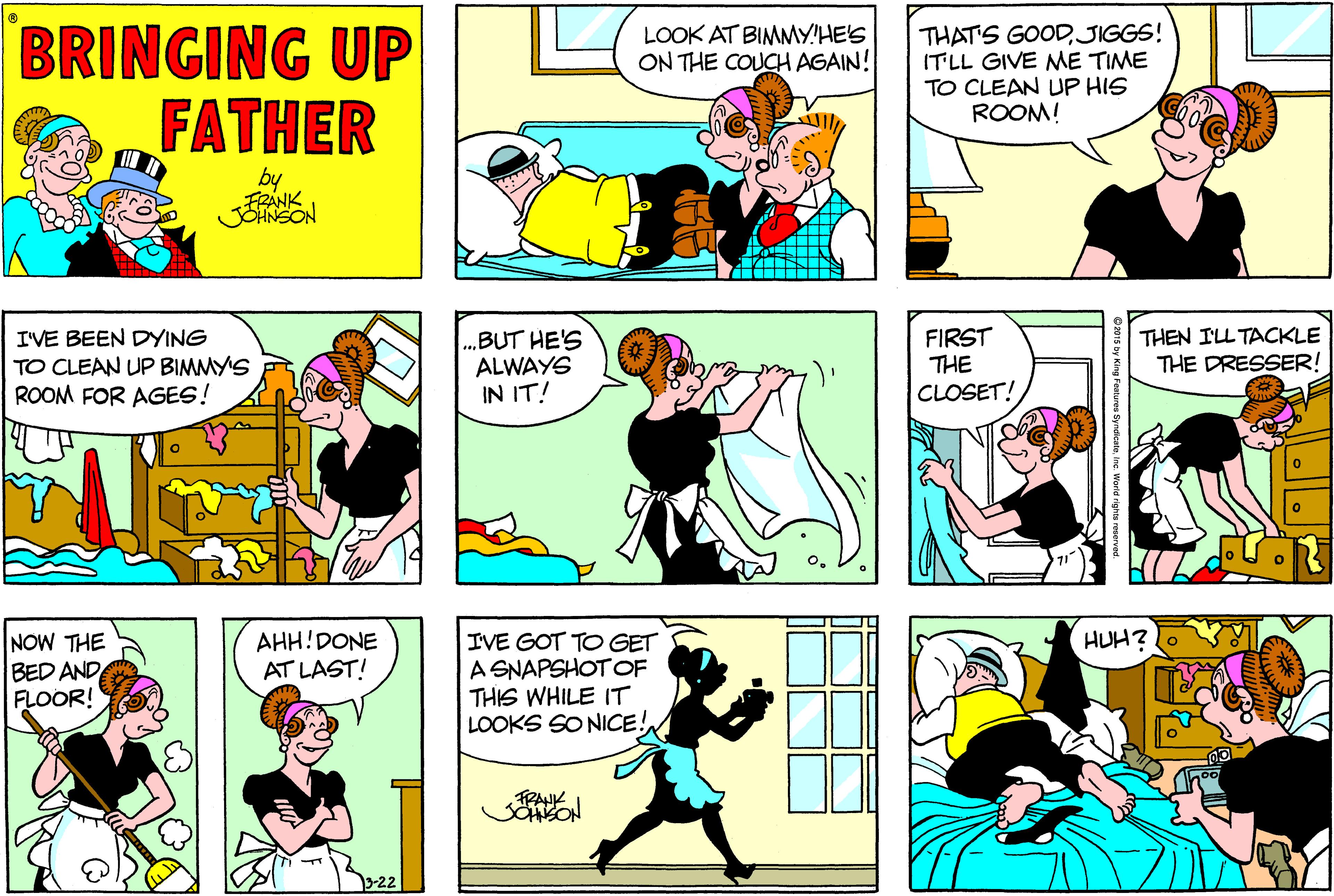 Organism OCR: BRINGING UP FATHER THAT'S GOODJIGGS! ITLL GIVE NME TIME TO CLEAN UP HIS ROOM! LOOK AT BIMMY'HE'S ON THE COUCH AGAIN! by FRANK JOANSON I'VE BEEN DYING TO CLEAN UP BIMMY'S ROOM FOR AGES! .BUT HE'S ALWAYS IN IT! FIRST THE CLOSET! THEN ILL TACKLE THE DRESSER! NOW THE BED AND FLOOR! AHH!DONE AT LAST! HUH? IVE GOT TO GET A SNAPSHOTOF THIS WHILE IT LOOKS SO NICE! TRANK BRINGING UP FATHER THAT'S GOODJIGGS! ITLL GIVE NME TIME TO CLEAN UP HIS ROOM! LOOK AT BIMMY'HE'S ON THE COUCH AGAIN! by FRANK JOANSON I'VE BEEN DYING TO CLEAN UP BIMMY'S ROOM FOR AGES! .BUT HE'S ALWAYS IN IT! FIRST THE CLOSET! THEN ILL TACKLE THE DRESSER! NOW THE BED AND FLOOR! AHH!DONE AT LAST! HUH? IVE GOT TO GET A SNAPSHOTOF THIS WHILE IT LOOKS SO NICE! TRANK