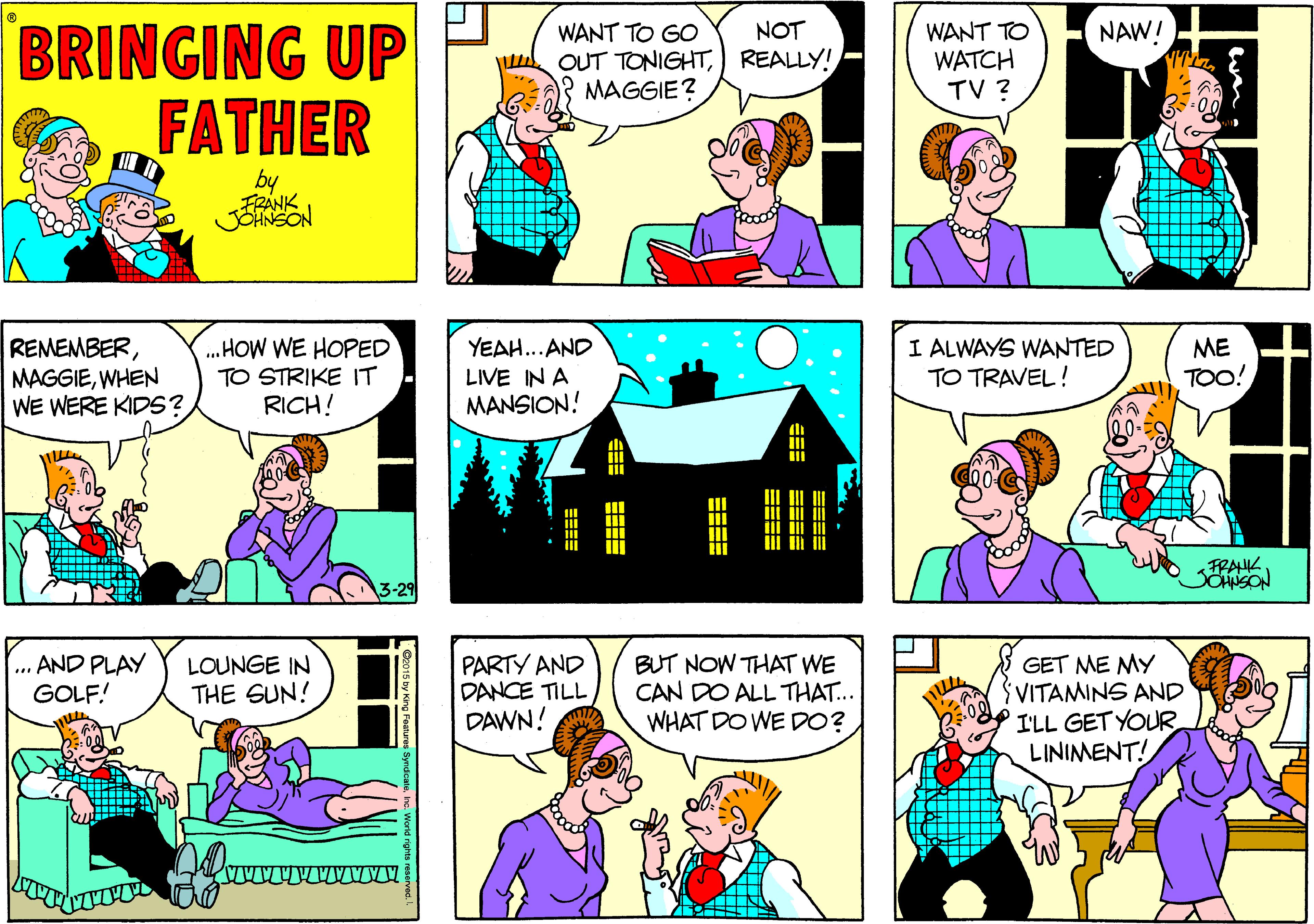 Interaction OCR: BRINGING UP FATHER NOT WANT TO GO OUT TONIGHTREALLY! MAGGIE? WANT TO WATCH TV ? NAW! by REMEMBERWHEN WE WERE KIDS? .HOW WE HOPED TO STRIKE IT RICH! YEAH...AND LIVE IN A MANSION! I ALWAYS WANTED TO TRAVEL! ME TOO! FRAHK SOHNSON 3-29 ... AND PLAY GOLF! PARTY AND DANCE TILL DAWN! BUT NOW THAT WE CAN DO ALL THAT... WHAT DO WE D0? GET ME MY VITAMINS AND I'LL GET YOUR LINIMENT! LOUNGE IN THE SUN! EEE ==== BRINGING UP FATHER NOT WANT TO GO OUT TONIGHTREALLY! MAGGIE? WANT TO WATCH TV ? NAW! by REMEMBERWHEN WE WERE KIDS? .HOW WE HOPED TO STRIKE IT RICH! YEAH...AND LIVE IN A MANSION! I ALWAYS WANTED TO TRAVEL! ME TOO! FRAHK SOHNSON 3-29 ... AND PLAY GOLF! PARTY AND DANCE TILL DAWN! BUT NOW THAT WE CAN DO ALL THAT... WHAT DO WE D0? GET ME MY VITAMINS AND I'LL GET YOUR LINIMENT! LOUNGE IN THE SUN! EEE ====