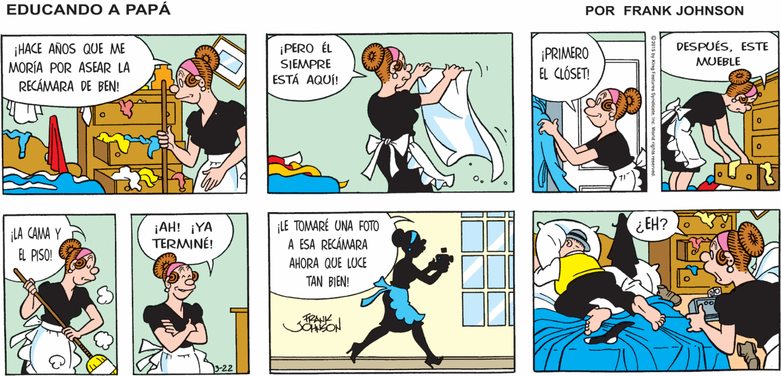 Yellow OCR: EDUCANDO A PAPÁ ¡MIRA A BEN! ¡ESTÁ EN EL SOFÁ DE NUEVO! ESTÁ BIENPANCHO! ESO ME DARÁ TIEMPO DE ASEAR SU RECÁMARA FRANK JOHNSON DESPUÉSESTE ¡HACE AÑOS QUE ME MORÍA POR ASEAR LA RECÁMARA DE BEN! ¡PERO ÉL SIEMPRE ESTÁ AQUÍ! ¡PRIMERO EL CLÓSET! MUEBLE ¡LA CAMA Y EL PISO! ¡AH! ¡YA TERMINÉ! LE TOMARÉ UNA FOTO A ESA RECÁMARA ¿EH? AHORA QUE LUCE TAN BIEN! EDUCANDO A PAPÁ ¡MIRA A BEN! ¡ESTÁ EN EL SOFÁ DE NUEVO! ESTÁ BIENPANCHO! ESO ME DARÁ TIEMPO DE ASEAR SU RECÁMARA FRANK JOHNSON DESPUÉSESTE ¡HACE AÑOS QUE ME MORÍA POR ASEAR LA RECÁMARA DE BEN! ¡PERO ÉL SIEMPRE ESTÁ AQUÍ! ¡PRIMERO EL CLÓSET! MUEBLE ¡LA CAMA Y EL PISO! ¡AH! ¡YA TERMINÉ! LE TOMARÉ UNA FOTO A ESA RECÁMARA ¿EH? AHORA QUE LUCE TAN BIEN!