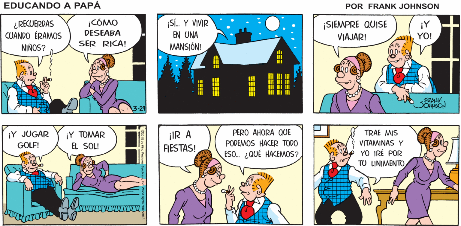 Comic book OCR: ¿QUIERES SALIR ESTA NOCHE? ¿QUIERES VER T. V.? NO. ¡NO! EDUCANDO A PAPÁ FRANK ¡CÓMO S. Y VIVIR ¿RECUERDAS CUANDO ÉRAMOS ¡SIEMPRE QUISE VIAJAR! ¡Y YO! DESEABA EN UNA NIÑOS? SER RICA! MANSIÓN! FRANK SCHiSON 3-29 iY ???AR EL SOL! iIR A FIESTAS! PERO AHORA QUE PODEMOS HACER TODO ESO. ¿QUÉ HACEMOS? ¡Y JUGAR TRAE MIS VITAMINAS Y YO IRÉ POR TU LINIMENTO GOLF! ?=== EEEE ? ==== ¿QUIERES SALIR ESTA NOCHE? ¿QUIERES VER T. V.? NO. ¡NO! EDUCANDO A PAPÁ FRANK ¡CÓMO S. Y VIVIR ¿RECUERDAS CUANDO ÉRAMOS ¡SIEMPRE QUISE VIAJAR! ¡Y YO! DESEABA EN UNA NIÑOS? SER RICA! MANSIÓN! FRANK SCHiSON 3-29 iY ???AR EL SOL! iIR A FIESTAS! PERO AHORA QUE PODEMOS HACER TODO ESO. ¿QUÉ HACEMOS? ¡Y JUGAR TRAE MIS VITAMINAS Y YO IRÉ POR TU LINIMENTO GOLF! ? === EEEE ? ====
