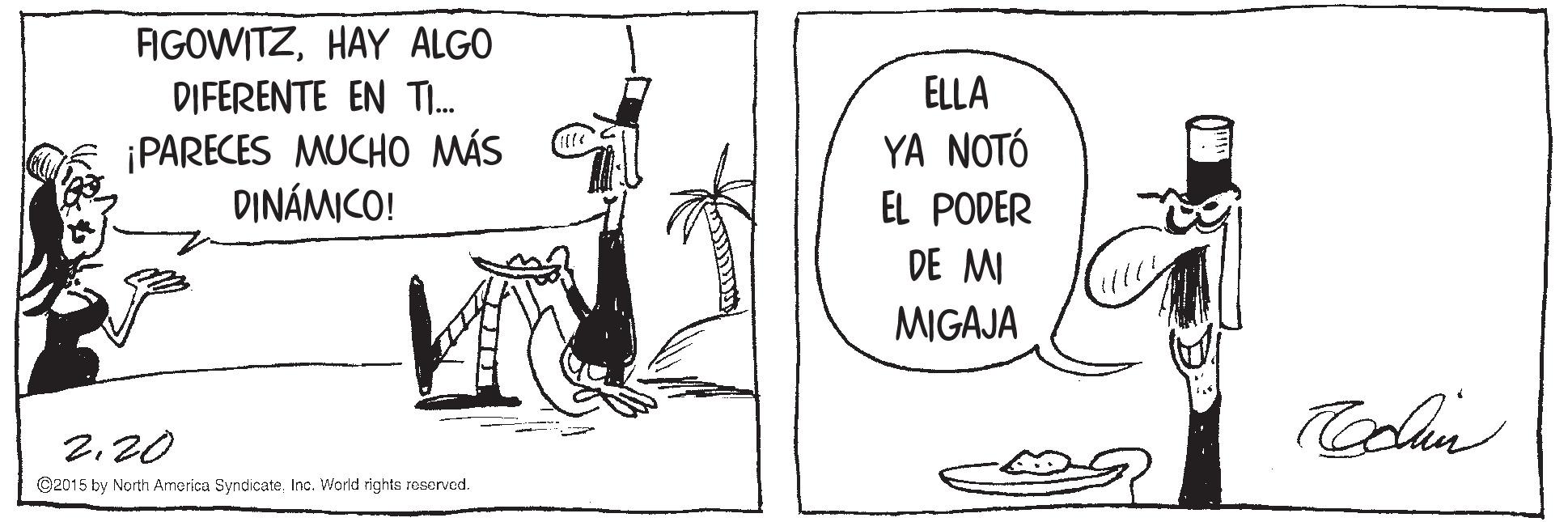 People OCR: FIGOWITZHAY ALGO DIFERENTE EN TI. ELLA ¡PARECES MUCHO MÁS DINÁMICO! YA NOTÓ EL PODER DE MI MIGAJA 2.20 ©2015 by North America SyndicateInc. World rights reserved. FIGOWITZHAY ALGO DIFERENTE EN TI. ELLA ¡PARECES MUCHO MÁS DINÁMICO! YA NOTÓ EL PODER DE MI MIGAJA 2.20 ©2015 by North America SyndicateInc. World rights reserved.