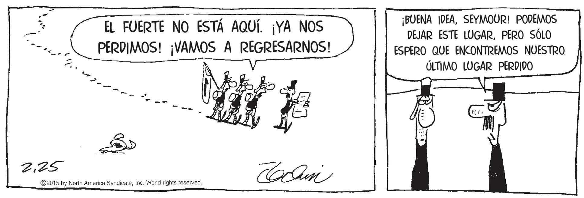 Slope OCR: EL FUERTE NO ESTÁ AQUÍ. ¡YA NOS PERDIMOS! ¡VAMOS A REGRESARNOS! ¡BUENA IDEASEYMOUR! PODEMOS DEJAR ESTE LUGARPERO SÓLO ESPERO QUE ENCONTREMOS NUESTRO ÚLTIMO LUGAR PERDIDO ?? 225 ©2015 by North America SyndicateInc. World rights reserved. EL FUERTE NO ESTÁ AQUÍ. ¡YA NOS PERDIMOS! ¡VAMOS A REGRESARNOS! ¡BUENA IDEASEYMOUR! PODEMOS DEJAR ESTE LUGARPERO SÓLO ESPERO QUE ENCONTREMOS NUESTRO ÚLTIMO LUGAR PERDIDO ?? 225 ©2015 by North America SyndicateInc. World rights reserved.