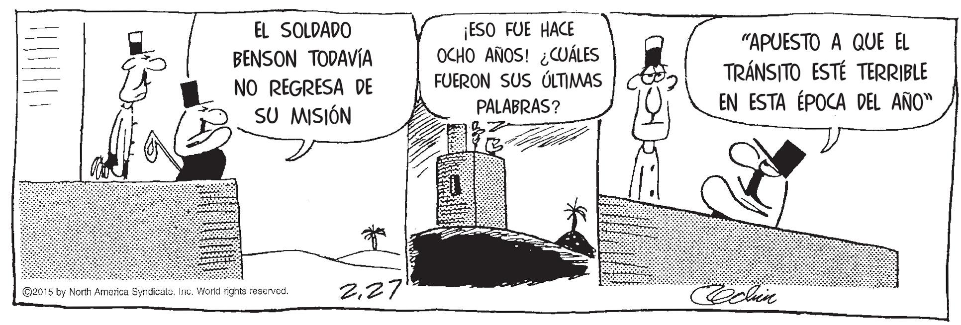 Drawing OCR: ¡ESO FUE HACE OCHO AÑOS! ¿CUÁLES FUERON SUS ÚLTIMAS EL SOLDADO "APUESTO A QUE EL TRÁNSITO ESTÉ TERRIBLE EN ESTA ÉPOCA DEL AÑO" BENSON TODAVÍA NO REGRESA DE PALABRAS? SU MISIÓN 227 ©2015 by North America SyndicateInc. World rights reserved. ¡ESO FUE HACE OCHO AÑOS! ¿CUÁLES FUERON SUS ÚLTIMAS EL SOLDADO "APUESTO A QUE EL TRÁNSITO ESTÉ TERRIBLE EN ESTA ÉPOCA DEL AÑO" BENSON TODAVÍA NO REGRESA DE PALABRAS? SU MISIÓN 227 ©2015 by North America SyndicateInc. World rights reserved.