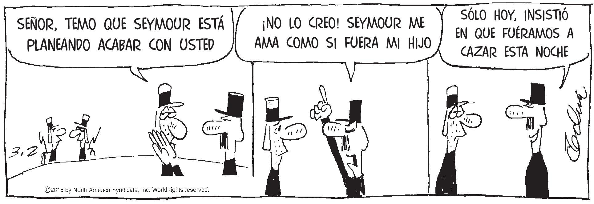 Illustration OCR: ¡NO LO CREO! SEYMOUR ME AMA COMO SI FUERA MI HIJO SÓLO HOYINSISTIÓ EN QUE FUÉRAMOS A SEÑORTEMO QUE SEYMOUR ESTÁ PLANEANDO ACABAR CON USTED CAZAR ESTA NOCHE 3.2 ©2015 by North America SyndicateInc. World rights reserved. ¡NO LO CREO! SEYMOUR ME AMA COMO SI FUERA MI HIJO SÓLO HOYINSISTIÓ EN QUE FUÉRAMOS A SEÑORTEMO QUE SEYMOUR ESTÁ PLANEANDO ACABAR CON USTED CAZAR ESTA NOCHE 3.2 ©2015 by North America SyndicateInc. World rights reserved.