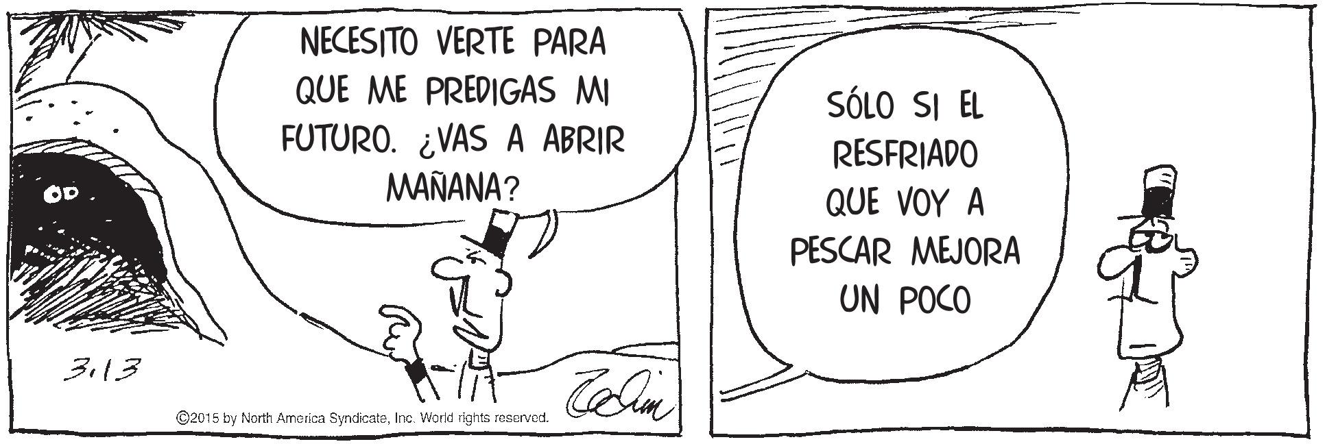 Illustration OCR: NECESITO VERTE PARA QUE ME PREDIGAS MI FUTURO. ¿VAS A ABRIR MAÑANA? SÓLO SI EL RESFRIADO aUE ?OY ? PESCAR MEJORA UN POCO 3.13 ©2015 by North America SyndicateInc. World rights reserved. NECESITO VERTE PARA QUE ME PREDIGAS MI FUTURO. ¿VAS A ABRIR MAÑANA? SÓLO SI EL RESFRIADO aUE ?OY ? PESCAR MEJORA UN POCO 3.13 ©2015 by North America SyndicateInc. World rights reserved.