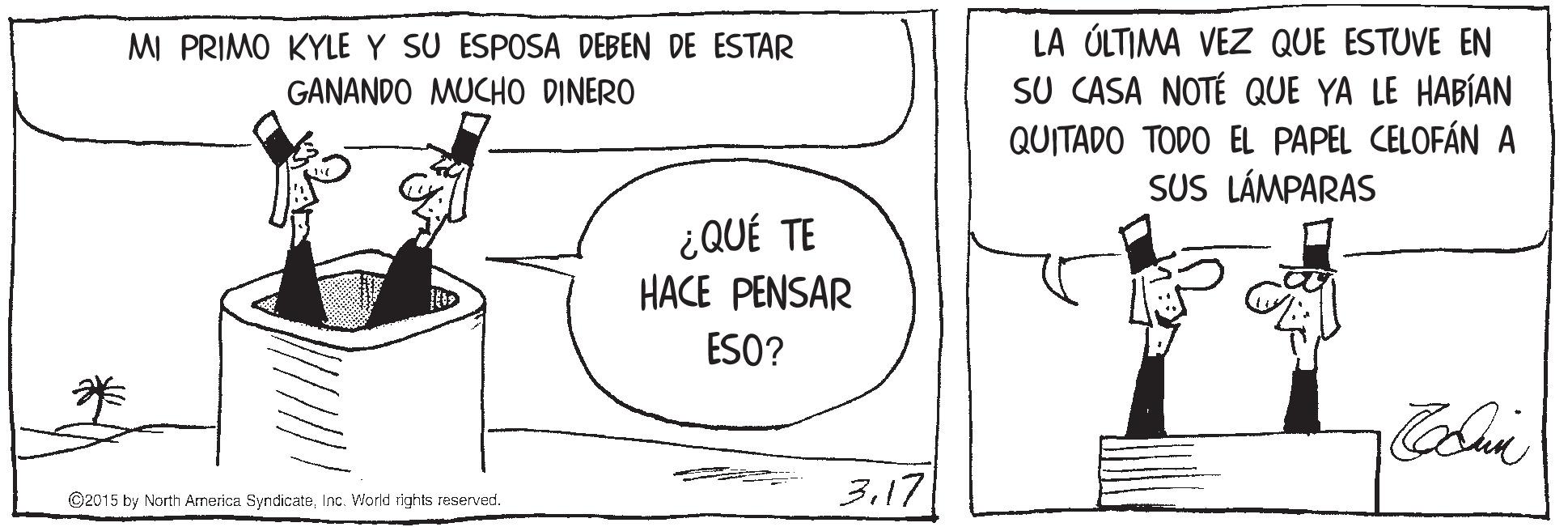 Sharing OCR: LA ÚLTIMA VEZ QUE ESTUVE EN SU CASA NOTÉ QUE YA LE HABÍAN QUITADO TODO EL PAPEL CELOFÁN A SUS LÁMPARAS MI PRIMO KYLE Y SU ESPOSA DEBEN DE ESTAR GANANDO MUCHO DINERO ¿QUÉ TE HACE PENSAR ESO? 317 ©2015 by North Arnerica SyndicateInc. World rlghts reserved. LA ÚLTIMA VEZ QUE ESTUVE EN SU CASA NOTÉ QUE YA LE HABÍAN QUITADO TODO EL PAPEL CELOFÁN A SUS LÁMPARAS MI PRIMO KYLE Y SU ESPOSA DEBEN DE ESTAR GANANDO MUCHO DINERO ¿QUÉ TE HACE PENSAR ESO? 317 ©2015 by North Arnerica SyndicateInc. World rlghts reserved.